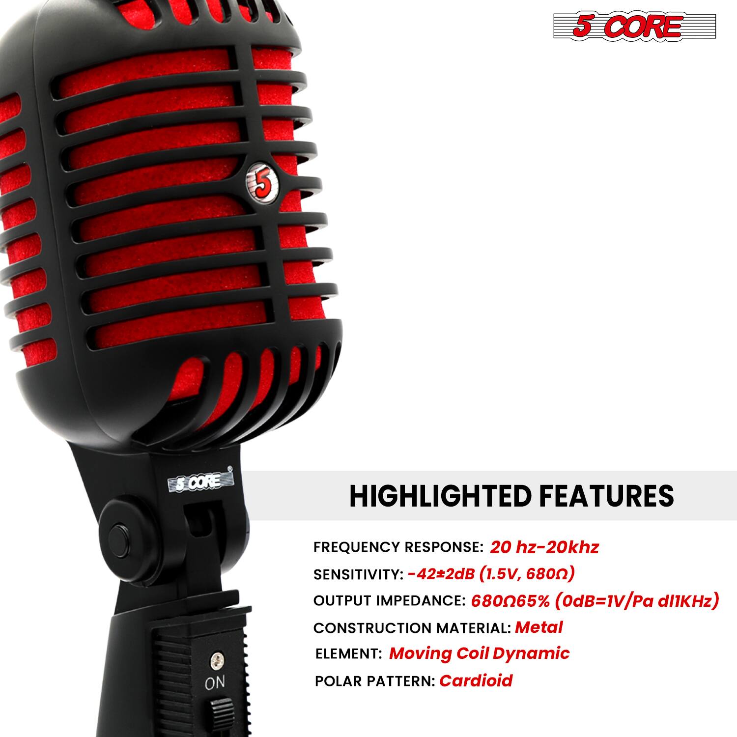 5 CORE

HIGHLIGHTED FEATURES

FREQUENCY RESPONSE: 20 Hz-20 kHz  
SENSITIVITY: -42±2dB (1.5V, 680Ω)  
OUTPUT IMPEDANCE: 680Ω65% (0dB=1V/Pa d1kHz)  
CONSTRUCTION MATERIAL: Metal  
ELEMENT: Moving Coil Dynamic  
POLAR PATTERN: Cardioid