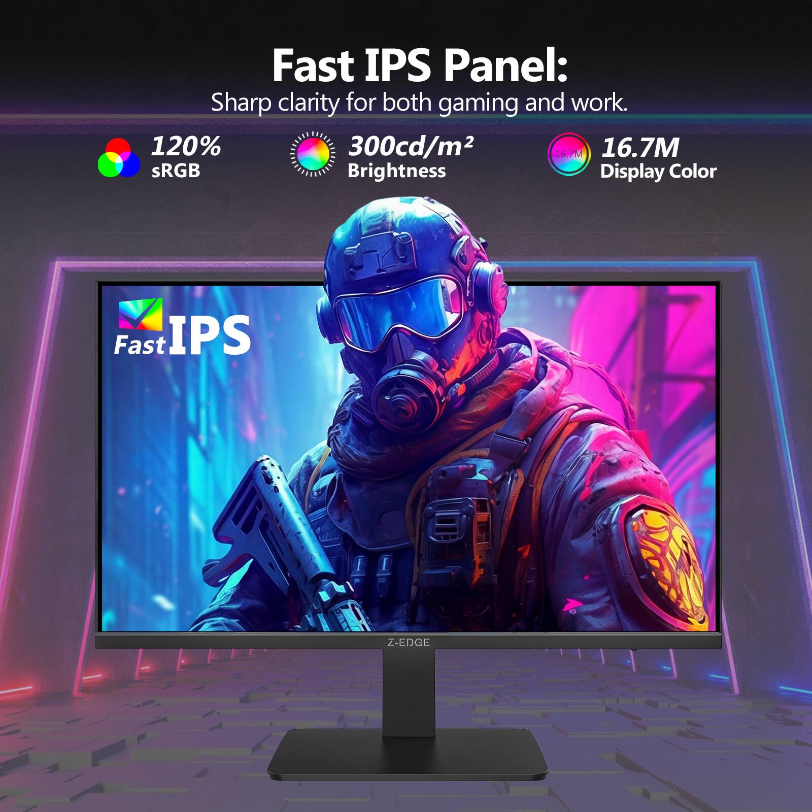 Fast IPS Panel:  
Sharp clarity for both gaming and work.  
- 120% sRGB  
- 300cd/m² Brightness  
- 16.7M Display Color