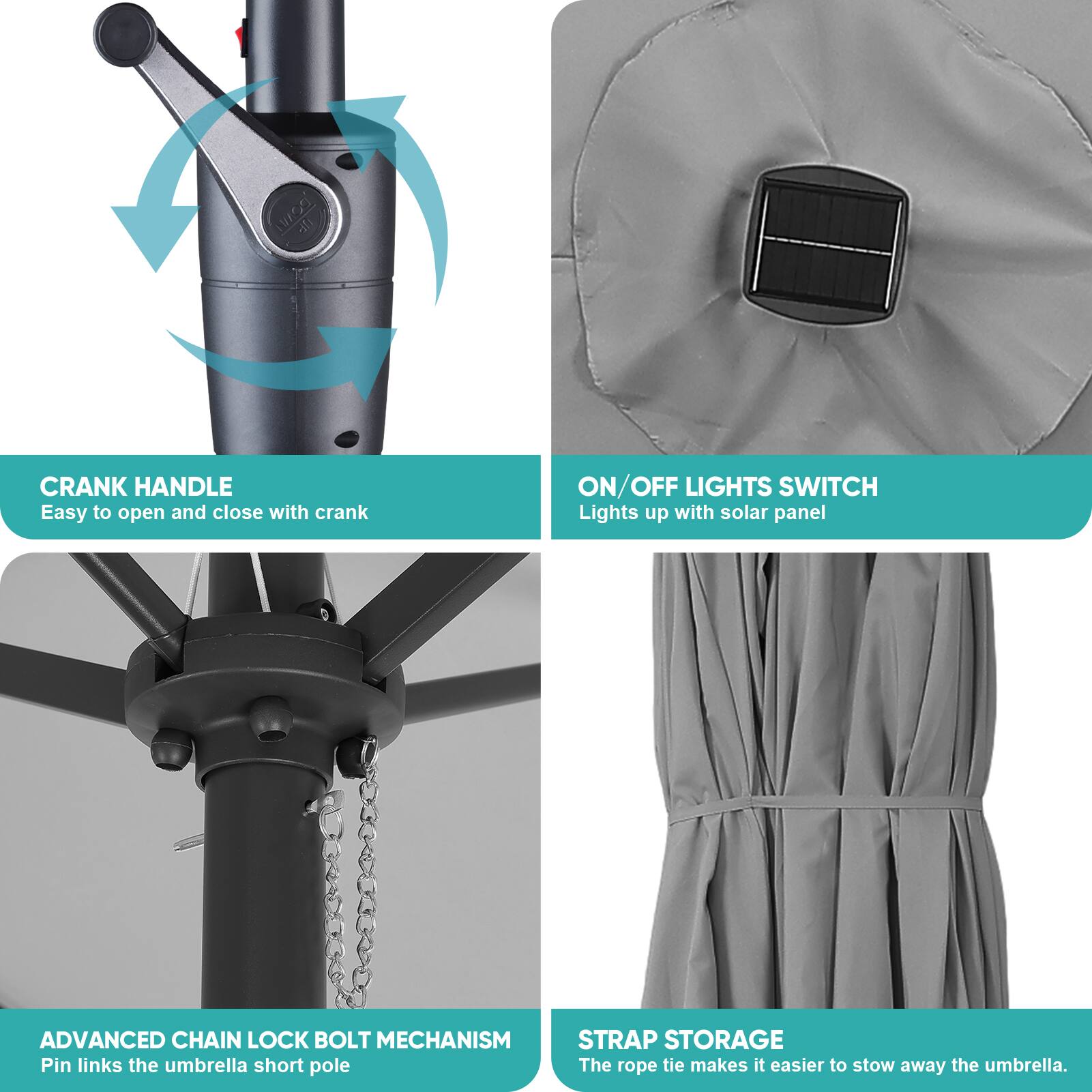 - CRANK HANDLE
  - Easy to open and close with crank

- ON/OFF LIGHTS SWITCH
  - Lights up with solar panel

- ADVANCED CHAIN LOCK BOLT MECHANISM
  - Pin links the umbrella short pole

- STRAP STORAGE
  - The rope tie makes it easier to stow away the umbrella.