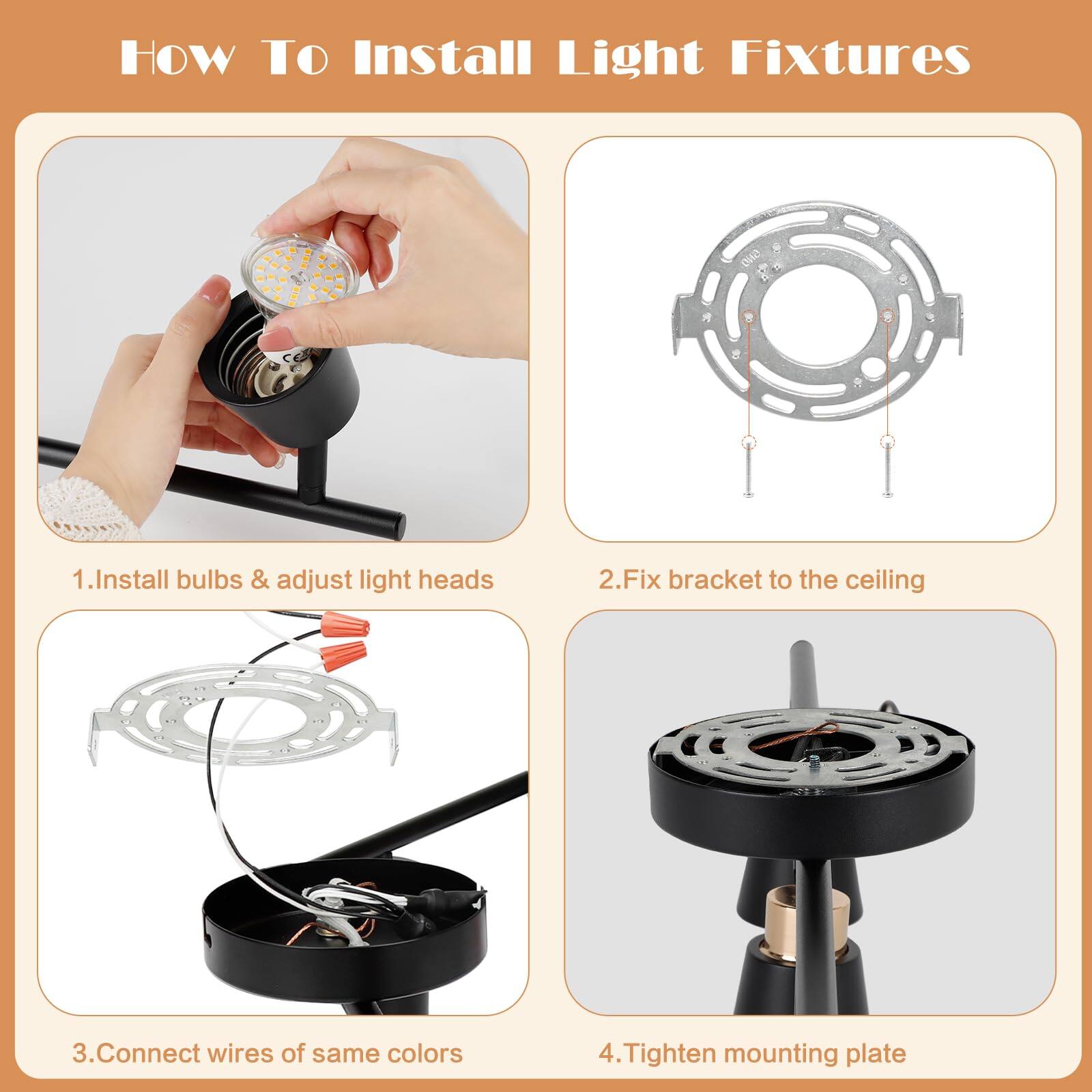 HOW TO Install Light Fixtures

1. Install bulbs & adjust light heads
2. Fix bracket to the ceiling
3. Connect wires of same colors
4. Tighten mounting plate