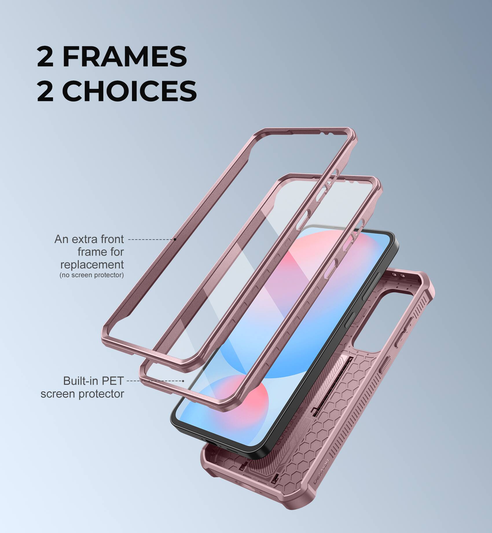2 FRAMES 2 CHOICES
An extra front frame for replacement (no screen protector)
Built-in PET screen protector