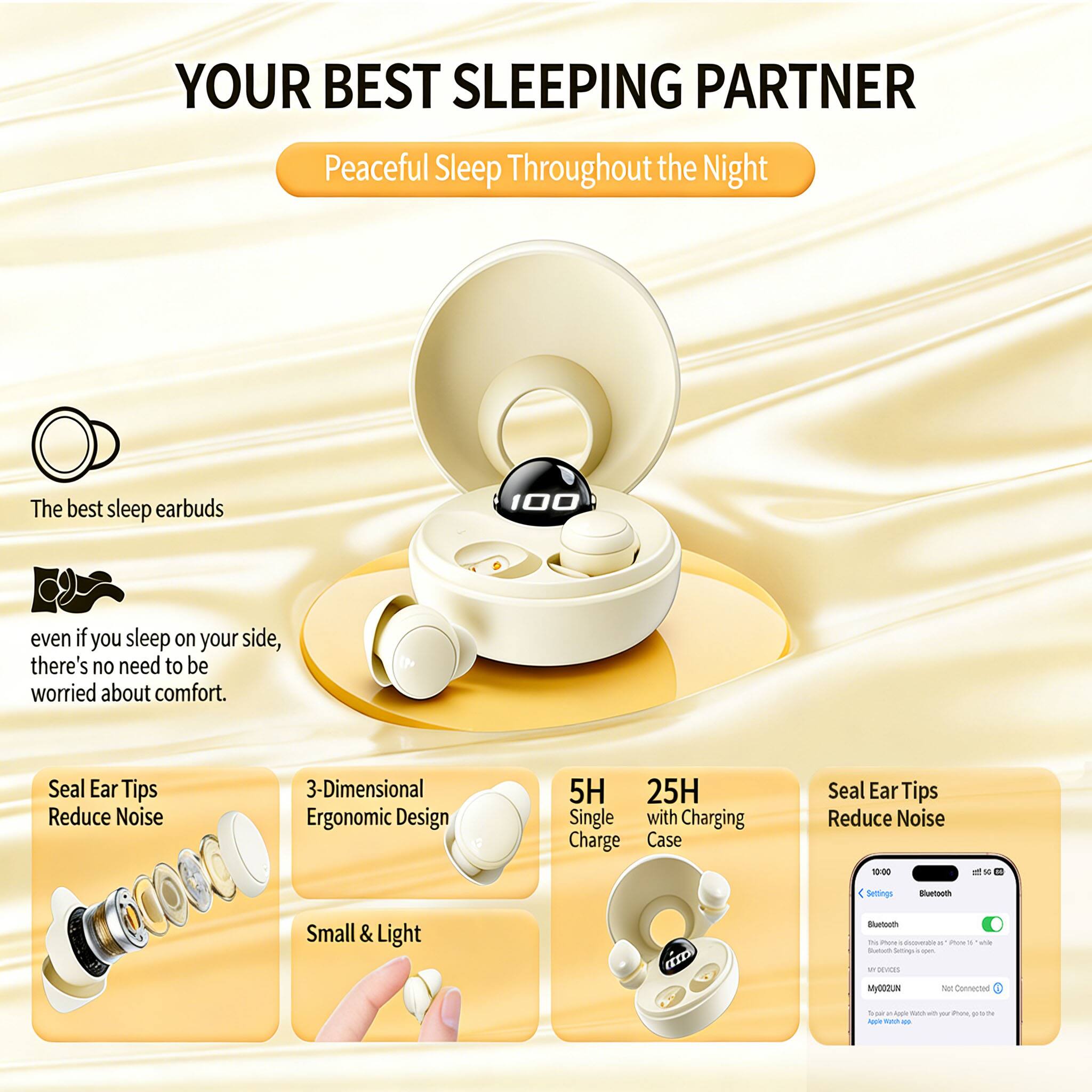 YOUR BEST SLEEPING PARTNER  
Peaceful Sleep Throughout the Night  

The best sleep earbuds  
even if you sleep on your side, there's no need to be worried about comfort.  

Seal Ear Tips Reduce Noise  
3-Dimensional Ergonomic Design  
Small & Light  

5H Single Charge  
25H with Charging Case  

Seal Ear Tips Reduce Noise