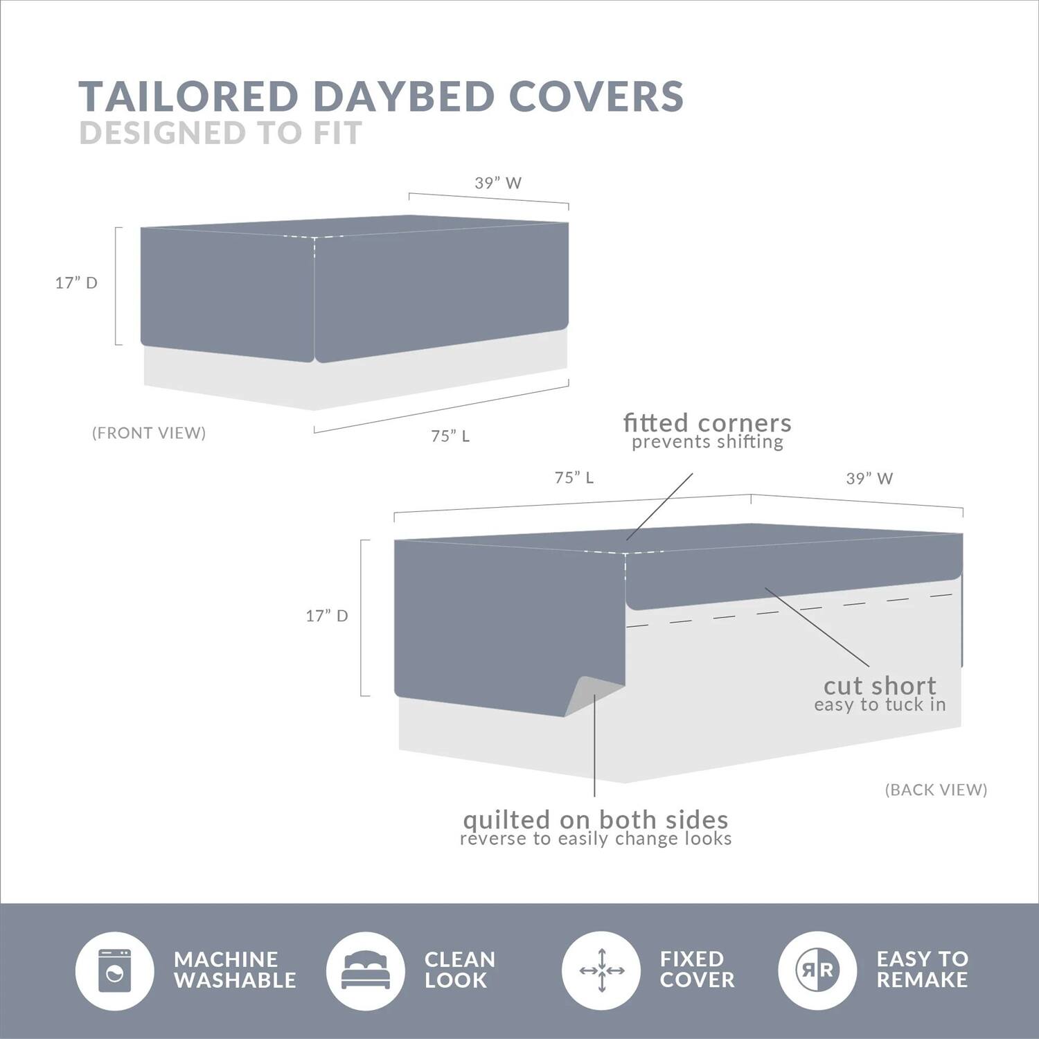TAILORED DAYBED COVERS  
DESIGNED TO FIT  

(FRONT VIEW)  
39" W 17" D  
75" L  

(BACK VIEW)  
39" W 17" D  
75" L  

- fitted corners prevents shifting  
- cut short easy to tuck in  
- quilted on both sides reverse to easily change looks  

MACHINE WASHABLE  
CLEAN LOOK  
FIXED COVER  
EASY TO REMAKE