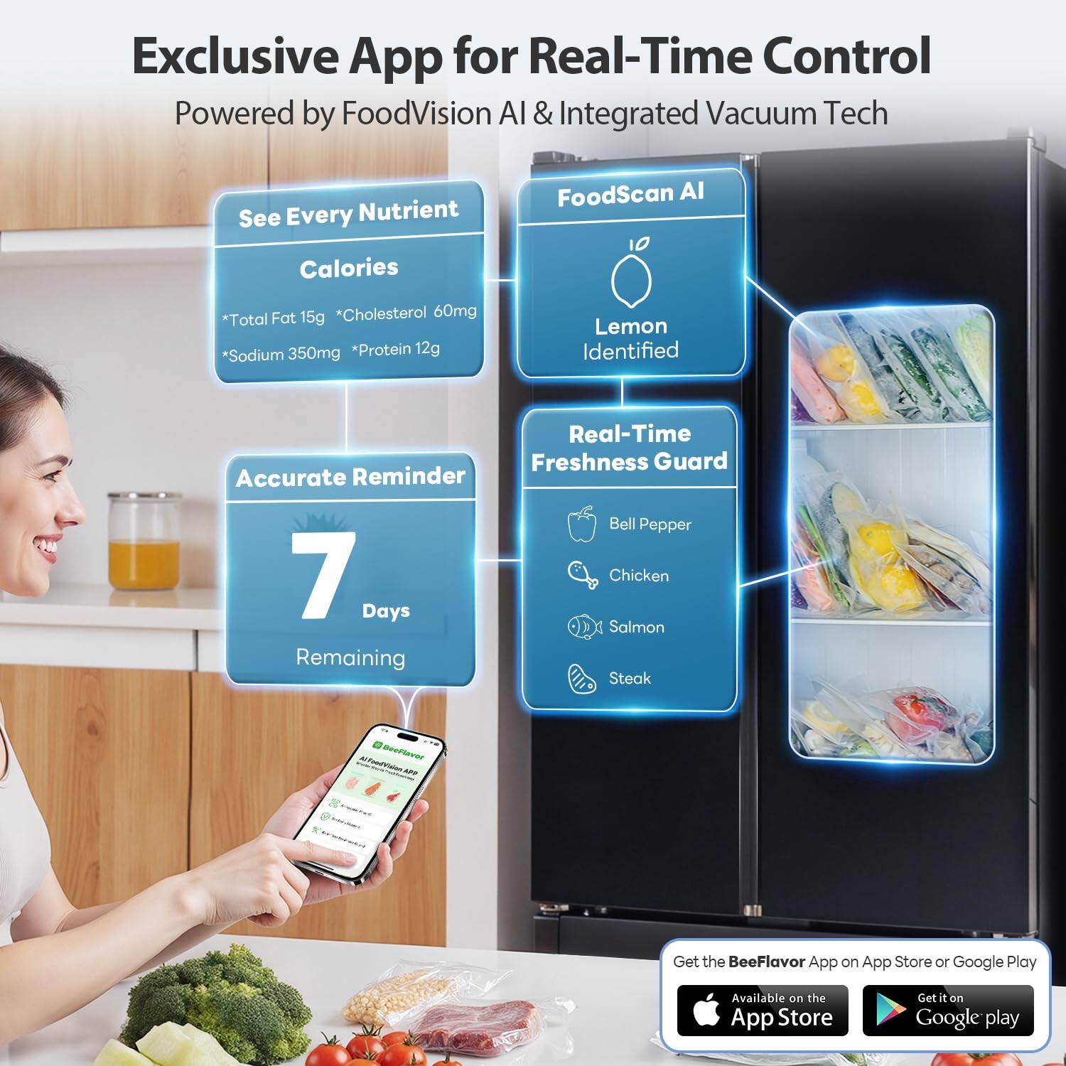 Exclusive App for Real-Time Control  
Powered by FoodVision AI & Integrated Vacuum Tech  

See Every Nutrient  
Calories  
*Total Fat 15g  
*Cholesterol 60mg  
*Sodium 350mg  
*Protein 12g  

Accurate Reminder  
7 Days Remaining  

FoodScan AI  
Lemon Identified  

Real-Time Freshness Guard  
Bell Pepper  
Chicken  
Salmon  
Steak  

Get the BeeFlavor App on App Store or Google Play  
Available on the App Store  
Get it on Google Play