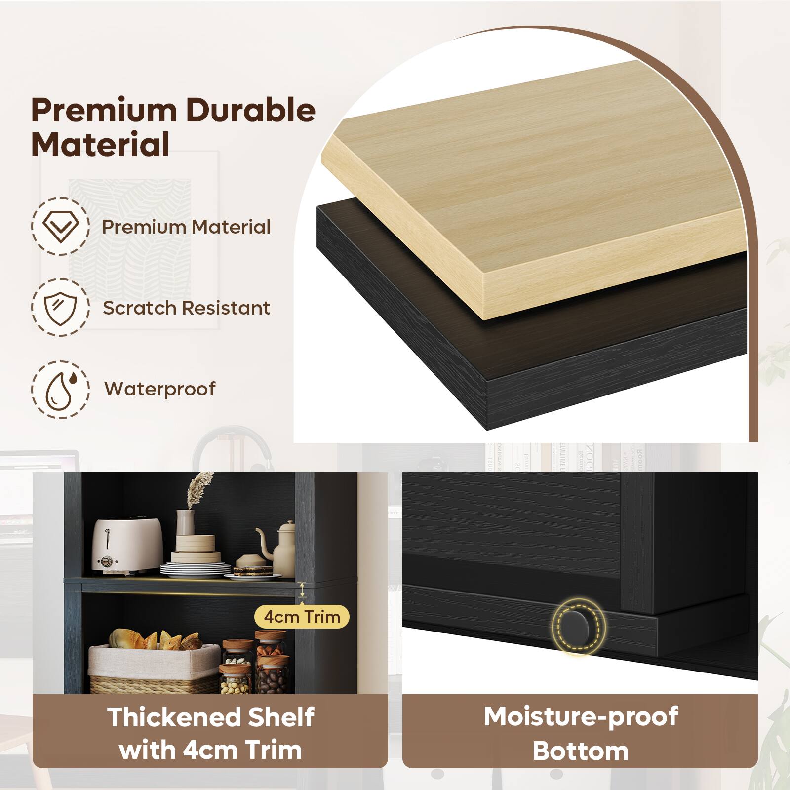 Premium Durable Material  
Premium Material  
Scratch Resistant  
Waterproof  

Thickened Shelf with 4cm Trim  
Moisture-proof Bottom