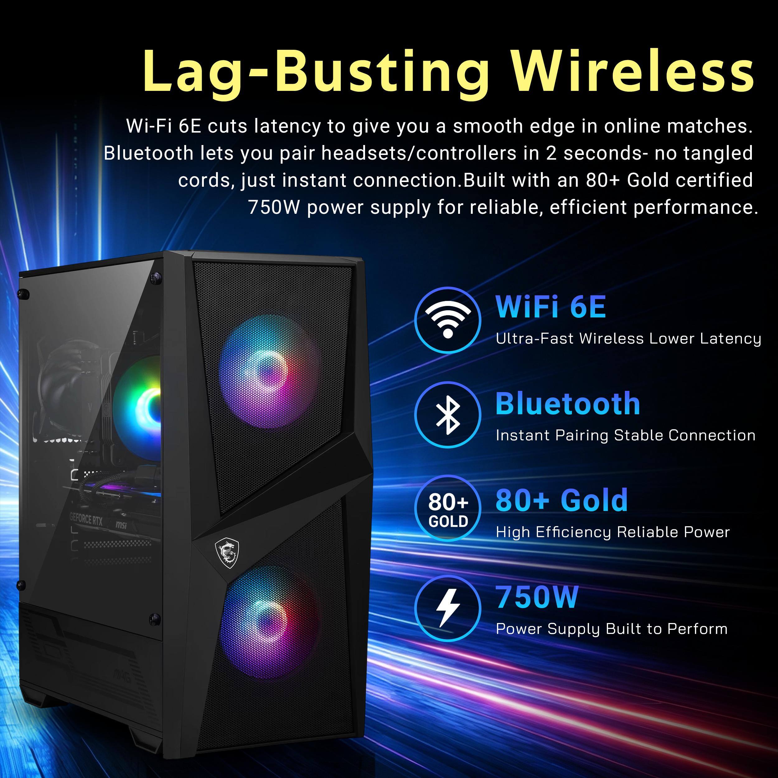Lag-Busting Wireless  
Wi-Fi 6E cuts latency to give you a smooth edge in online matches. Bluetooth lets you pair headsets/controllers in 2 seconds- no tangled cords, just instant connection. Built with an 80+ Gold certified 750W power supply for reliable, efficient performance.

WiFi 6E  
Ultra-Fast Wireless Lower Latency

Bluetooth  
Instant Pairing Stable Connection

80+ Gold  
High Efficiency Reliable Power

750W  
Power Supply Built to Perform