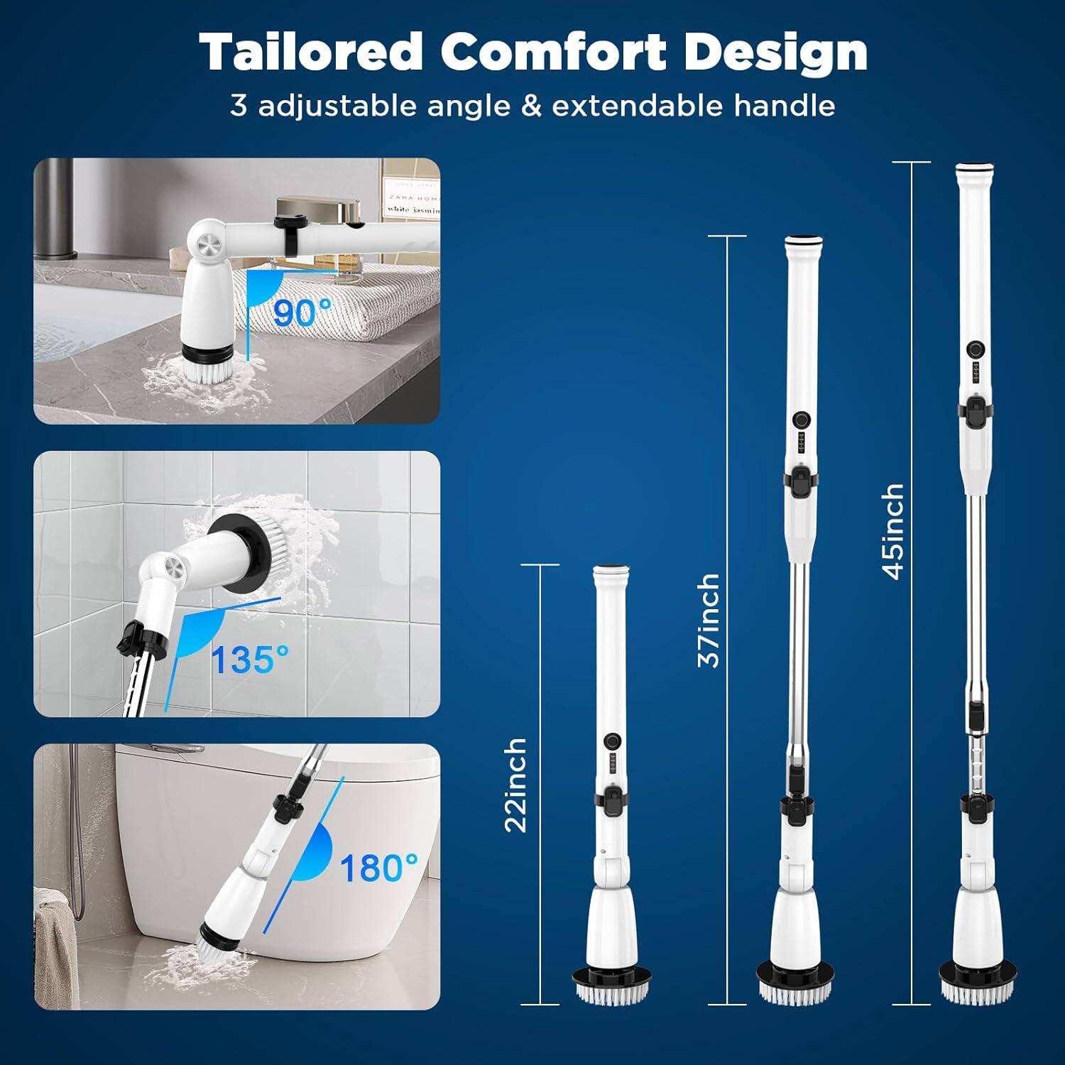 Tailored Comfort Design  
3 adjustable angle & extendable handle  

90°  
135°  
180°  

22inch  
37inch  
45inch