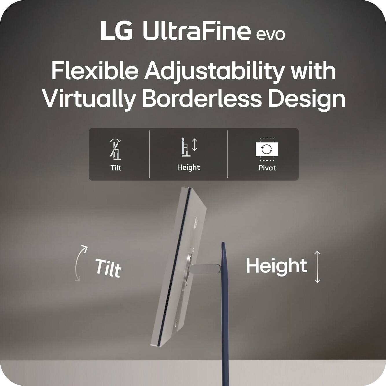 LG UltraFine evo  
Flexible Adjustability with Virtually Borderless Design  

- Tilt  
- Height  
- Pivot  

Tilt  
Height