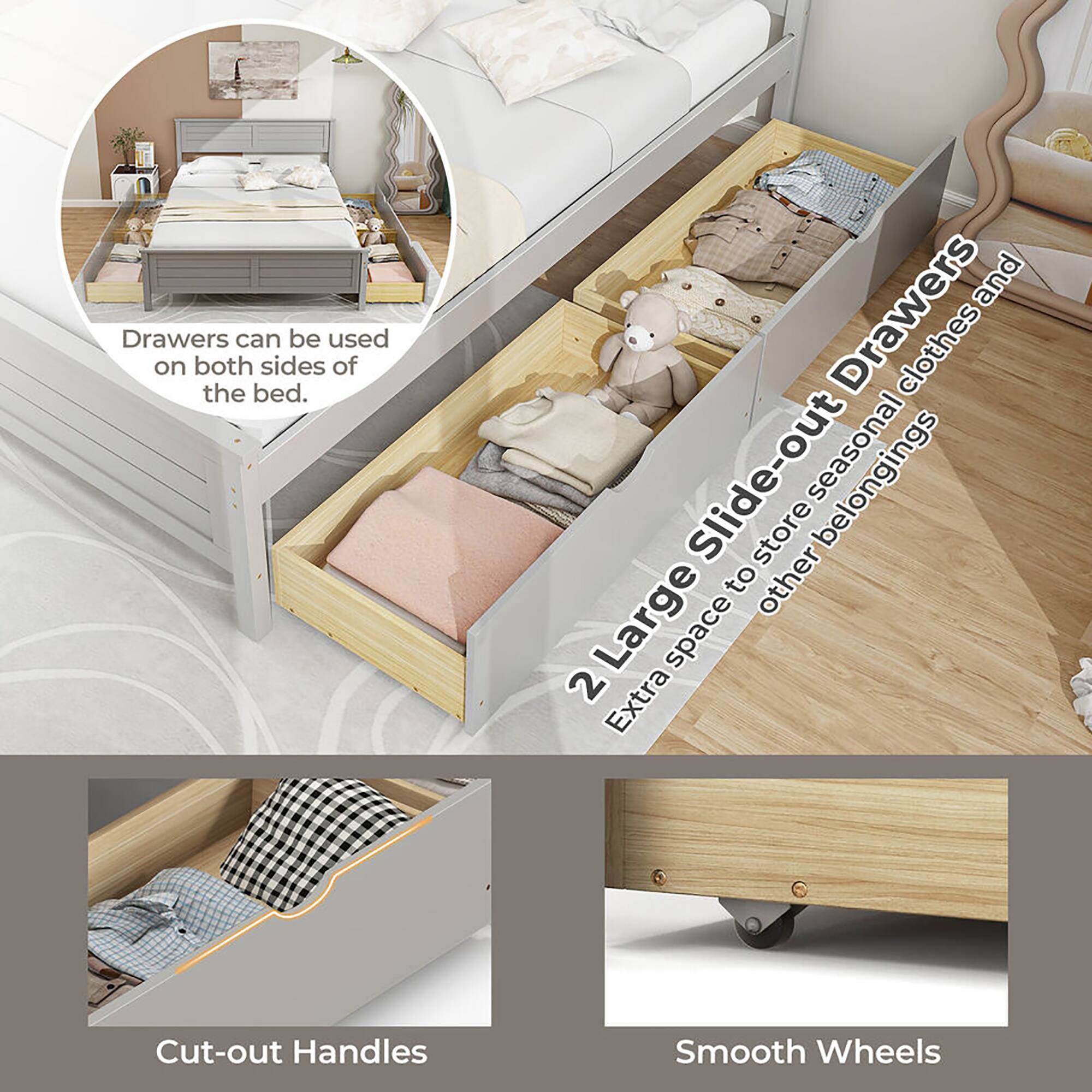 Drawers can be used on both sides of the bed.

2 Large Slide-out Drawers  
Extra space to store seasonal clothes and other belongings

Cut-out Handles

Smooth Wheels