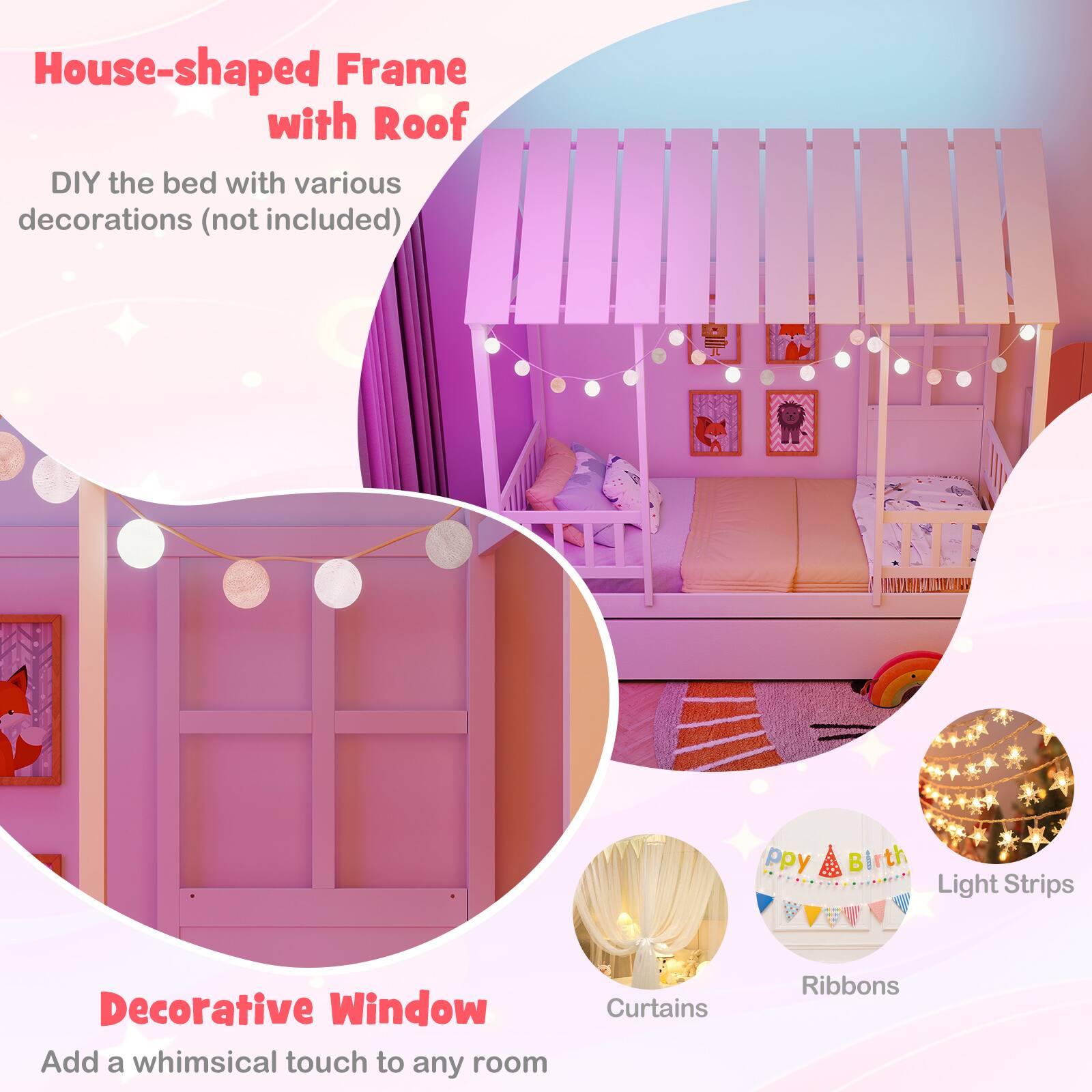 House-shaped Frame with Roof  
DIY the bed with various decorations (not included)  

Decorative Window  
Add a whimsical touch to any room  

Curtains  
Ribbons  
Light Strips  
Happy Birthday