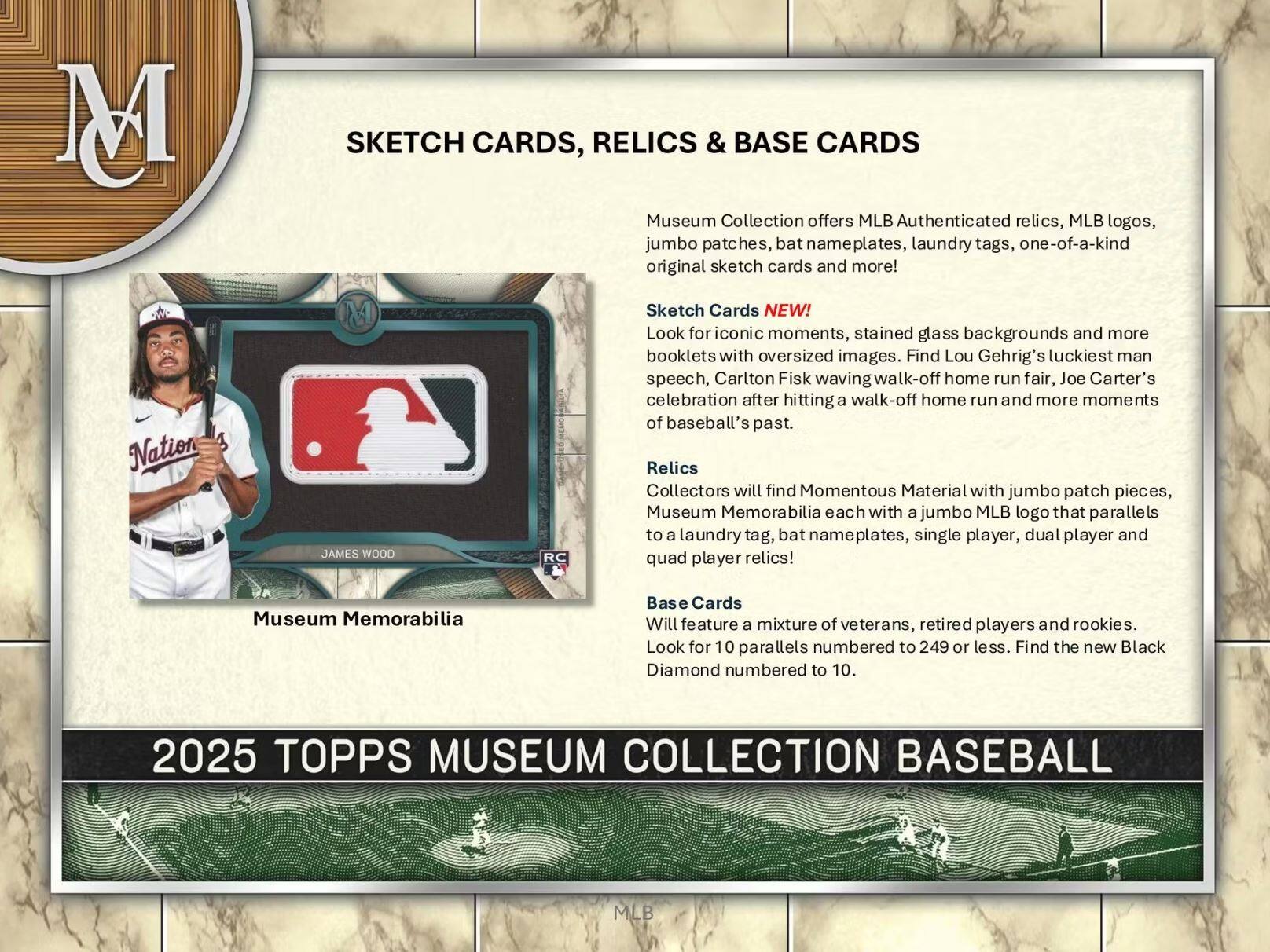**SKETCH CARDS, RELICS & BASE CARDS**

Museum Collection offers MLB Authenticated relics, MLB logos, jumbo patches, bat nameplates, laundry tags, one-of-a-kind original sketch cards and more!

**Sketch Cards NEW!**
Look for iconic moments, stained glass backgrounds and more booklets with oversized images. Find Lou Gehrig's luckiest man speech, Carlton Fisk waving walk-off home run fair, Joe Carter's celebration after hitting a walk-off home run and more moments of baseball's past.

**Relics**
Collectors will find Momentous Material with jumbo patch pieces, Museum Memorabilia each with a jumbo MLB logo that parallels to a laundry tag, bat nameplates, single player, dual player and quad player relics!

**Base Cards**
Will feature a mixture of veterans, retired players and rookies. Look for 10 parallels numbered to 249 or less. Find the new Black Diamond numbered to 10.

**2025 TOPPS MUSEUM COLLECTION BASEBALL**