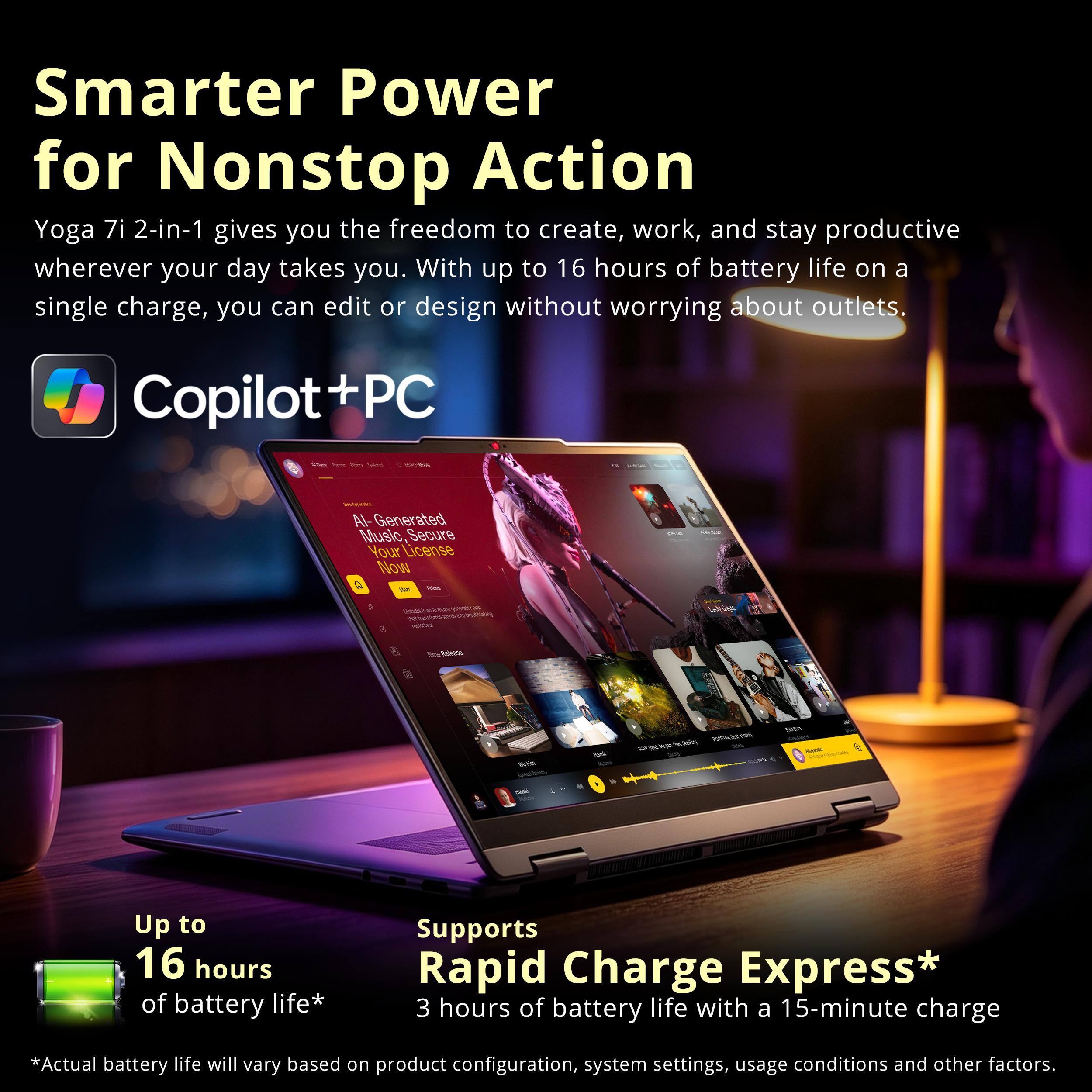 Smarter Power for Nonstop Action  
Yoga 7i 2-in-1 gives you the freedom to create, work, and stay productive wherever your day takes you. With up to 16 hours of battery life on a single charge, you can edit or design without worrying about outlets.  

Copilot+PC  
AI-Generated Music, Secure Your License Now  

Up to 16 hours of battery life*  
Supports Rapid Charge Express* 3 hours of battery life with a 15-minute charge  

*Actual battery life will vary based on product configuration, system settings, usage conditions and other factors.