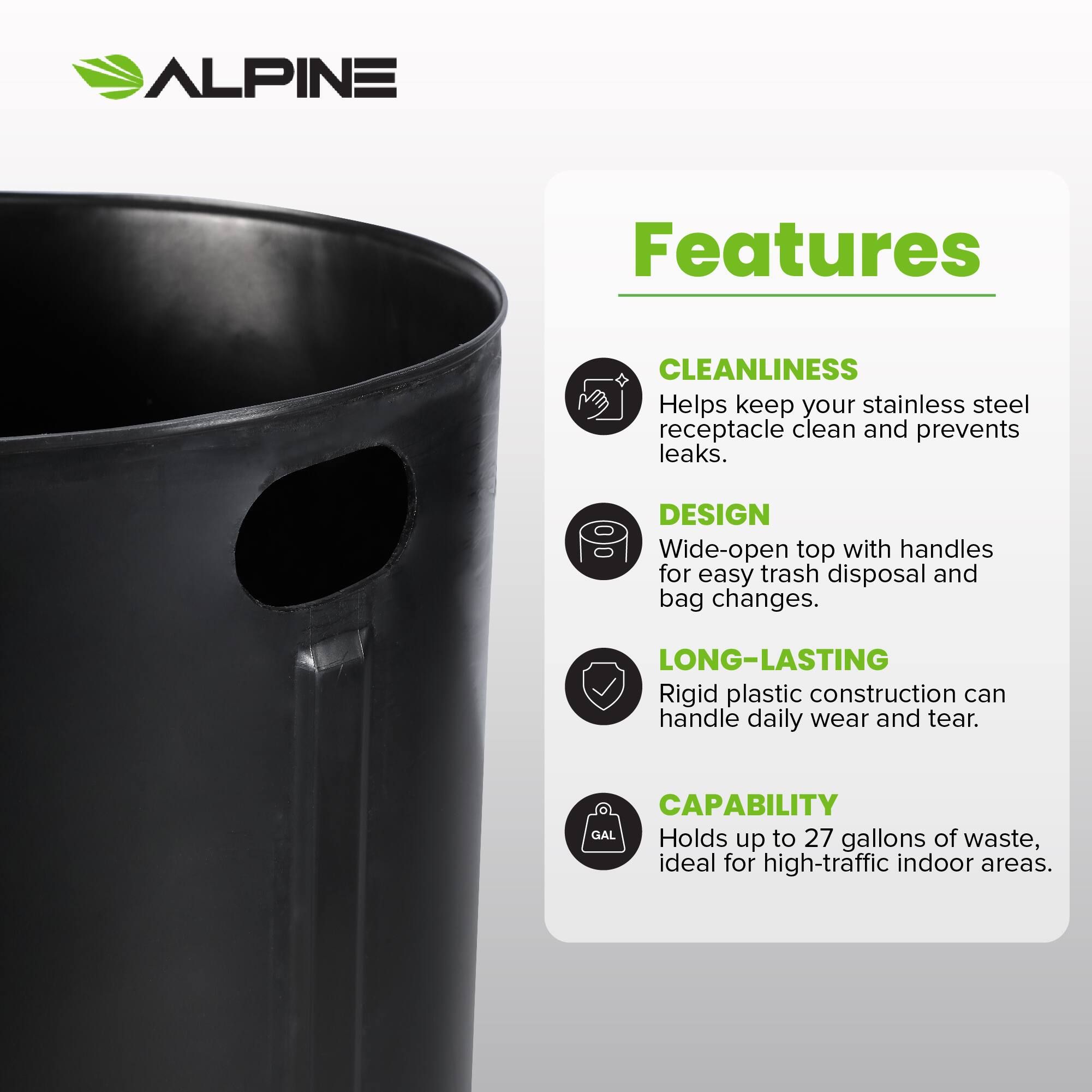 ALPINE Features
CLEANLINESS Helps keep your stainless steel receptacle clean and prevents leaks.
DESIGN Wide-open top with handles for easy trash disposal and bag changes.
LONG-LASTING Rigid plastic construction can handle daily wear and tear.
CAPABILITY Holds up to 27 gallons of waste, ideal for high-traffic indoor areas.