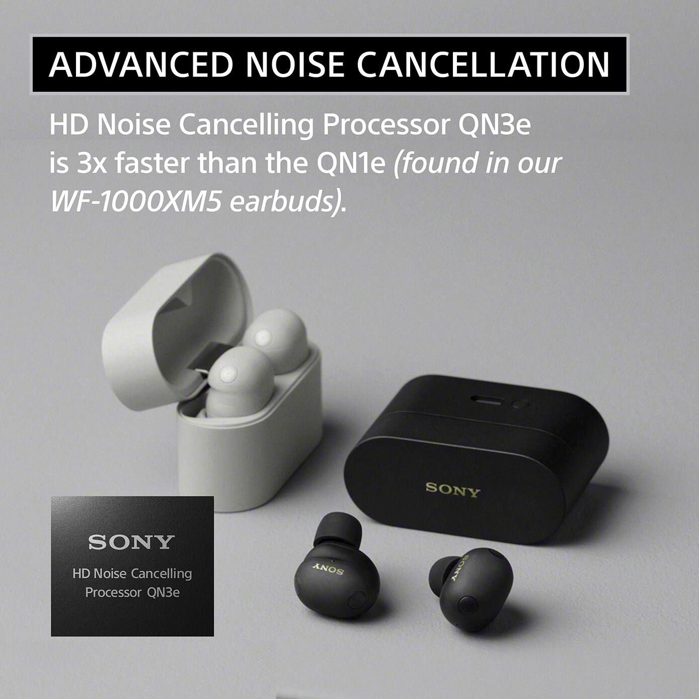 ADVANCED NOISE CANCELLATION

HD Noise Cancelling Processor QN3e is 3x faster than the QN1e (found in our WF-1000XM5 earbuds).

SONY
HD Noise Cancelling Processor QN3e