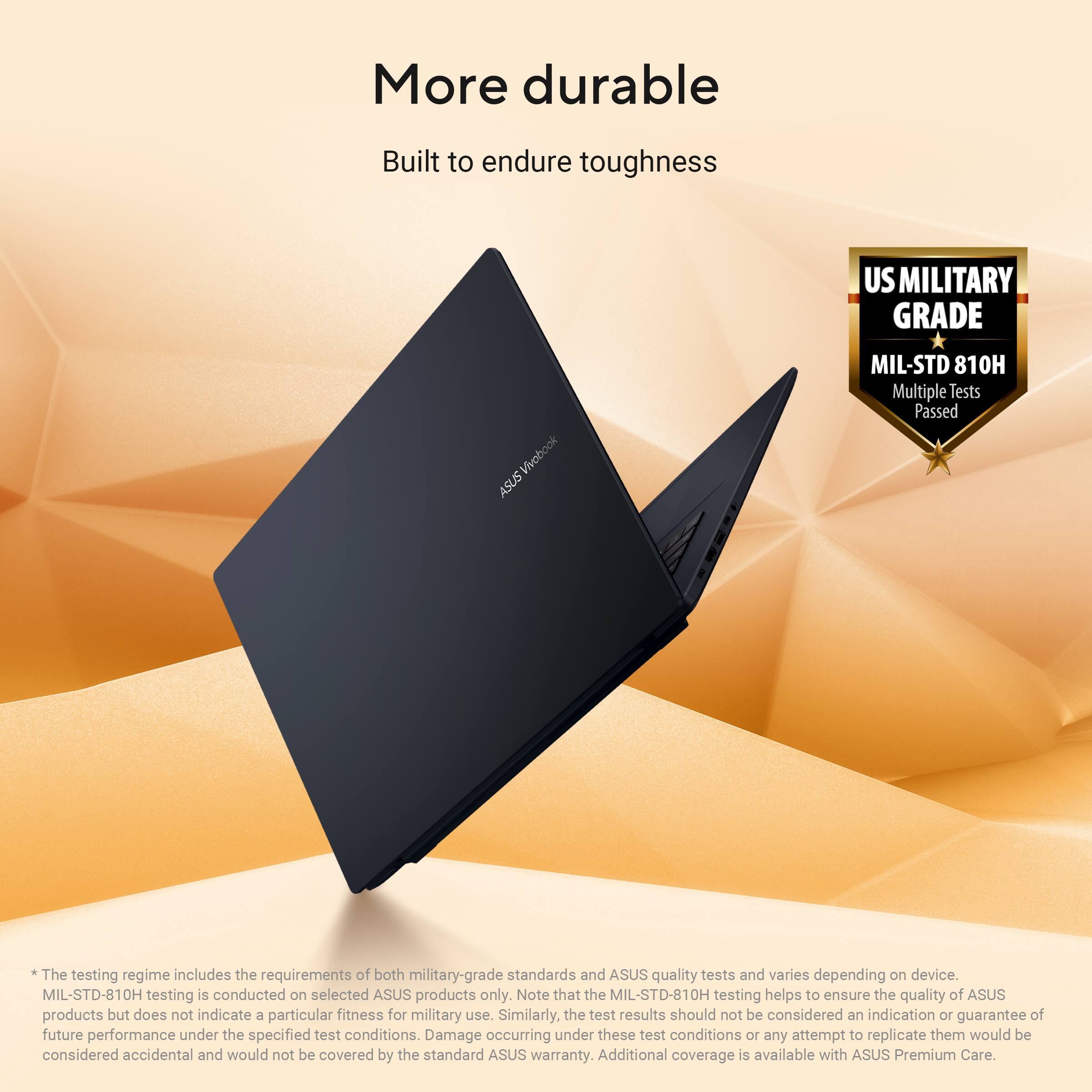 More durable  
Built to endure toughness  

US MILITARY GRADE  
MIL-STD 810H  
Multiple Tests Passed  

The testing regime includes the requirements of both military-grade standards and ASUS quality tests and varies depending on device. MIL-STD-810H testing is conducted on selected ASUS products only. Note that the MIL-STD-810H testing helps to ensure the quality of ASUS products but does not indicate a particular fitness for military use. Similarly, the test results should not be considered an indication or guarantee of future performance under the specified test conditions. Damage occurring under these test conditions or any attempt to replicate them would be considered accidental and would not be covered by the standard ASUS warranty. Additional coverage is available with ASUS Premium Care.
