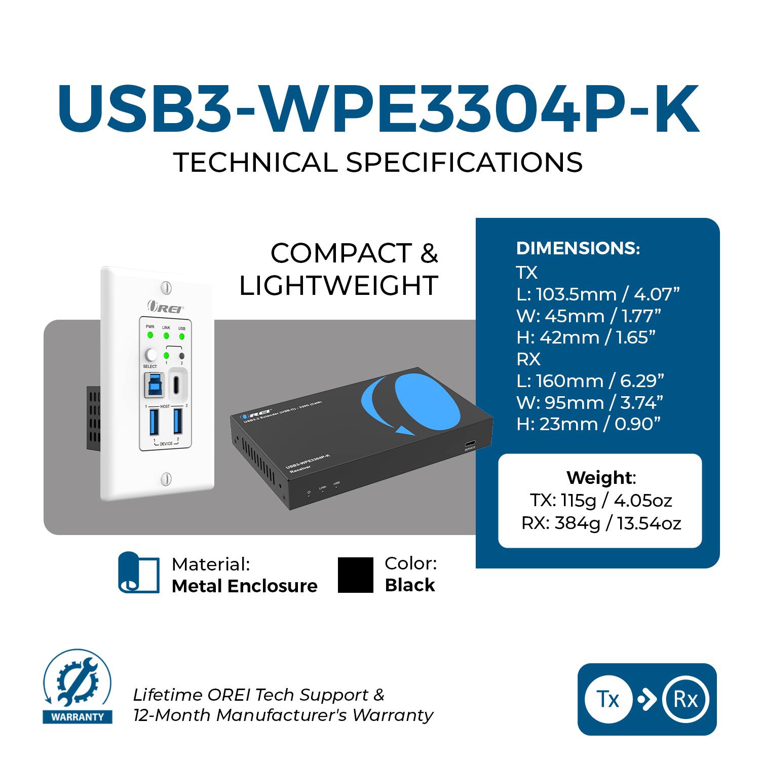 USB3-WPE3304P-K  
TECHNICAL SPECIFICATIONS  

COMPACT & LIGHTWEIGHT  

DIMENSIONS:  
TX  
L: 103.5mm / 4.07"  
W: 45mm / 1.77"  
H: 42mm / 1.65"  

RX  
L: 160mm / 6.29"  
W: 95mm / 3.74"  
H: 23mm / 0.90"  

Weight:  
TX: 115g / 4.05oz  
RX: 384g / 13.54oz  

Material: Metal Enclosure  
Color: Black  

Lifetime OREI Tech Support & 12-Month Manufacturer's Warranty  

Tx → Rx