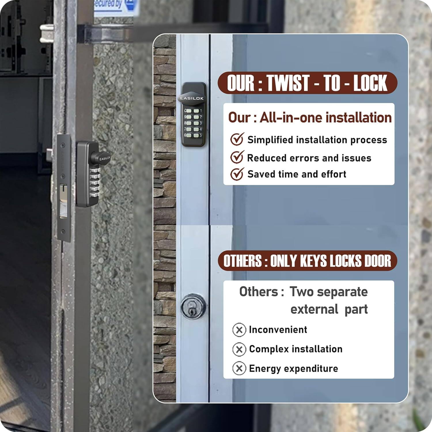 **OUR: TWIST-TO-LOCK**

- All-in-one installation
  - Simplified installation process
  - Reduced errors and issues
  - Saved time and effort

**OTHERS: ONLY KEYS LOCKS DOOR**

- Two separate external parts
  - Inconvenient
  - Complex installation
  - Energy expenditure