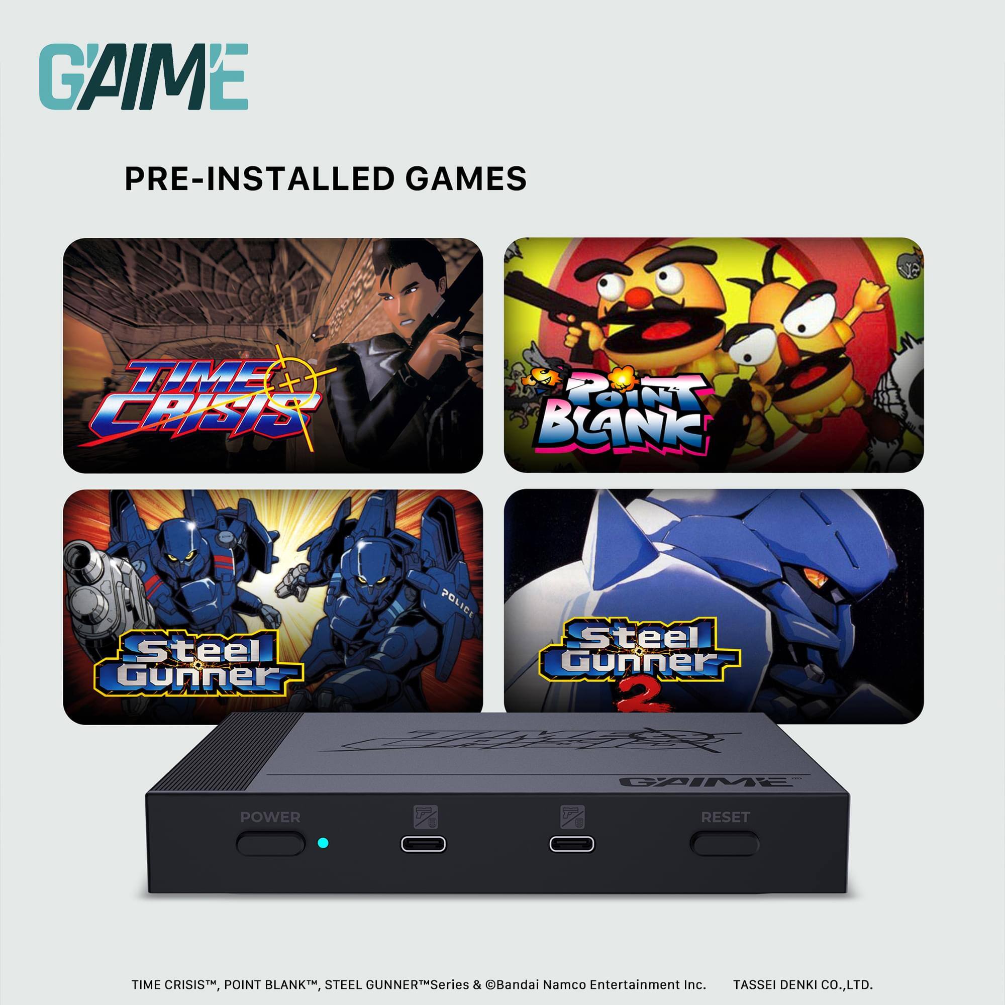 GAIME  
PRE-INSTALLED GAMES  

TIME CRISIS  
POINT BLANK  
Steel Gunner  
Steel Gunner 2  

TIME CRISIS™, POINT BLANK™, STEEL GUNNER™ Series & ©Bandai Namco Entertainment Inc. TASSEI DENKI CO.,LTD.