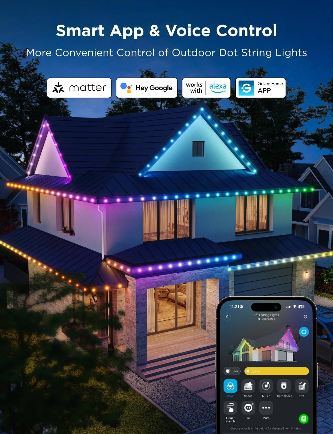Smart App & Voice Control  
More Convenient Control of Outdoor Dot String Lights  

- matter  
- Hey Google  
- Works with Alexa  
- Govee Home App  

11:31  
Dots String Lights  
Connected  

Timer: 100%  
Color  
Scene  
Music  
Share Space  
DIY  

Finger sketch  
AI  
More  

Choose your favorite colors for the intelligent lighting.