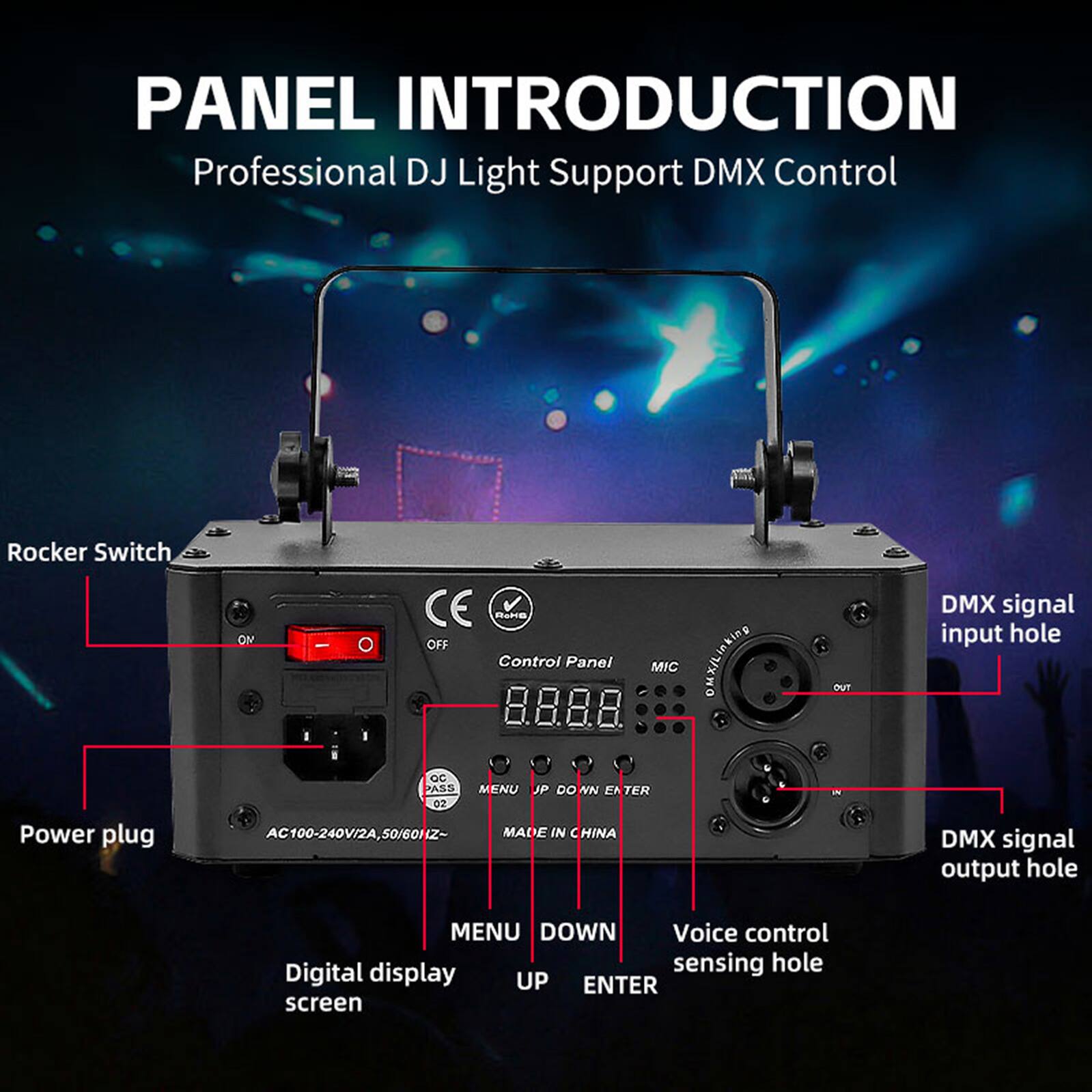 PANEL INTRODUCTION  
Professional DJ Light Support DMX Control  

Rocker Switch  
Power plug  
Control Panel: ON/OFF  
MIC OMX/Linking  
QC PASS  
MENU  
JP  
DOWN  
ENTER  
02  
AC100-240V/2A, 50/60HZ~  
MADE IN CHINA  

DMX signal input hole  
DMX signal output hole  
Voice control sensing hole  
Digital display screen