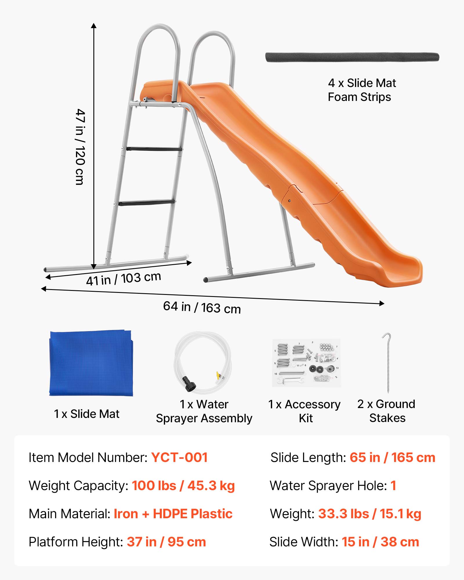 47 in / 120 cm  
4 x Slide Mat Foam Strips  
41 in / 103 cm  
64 in / 163 cm  
1 x Slide Mat  
1 x Water Sprayer Assembly  
1 x Accessory Kit  
2 x Ground Stakes  

Item Model Number: YCT-001  
Slide Length: 65 in / 165 cm  
Weight Capacity: 100 lbs / 45.3 kg  
Water Sprayer Hole: 1  
Main Material: Iron + HDPE Plastic  
Weight: 33.3 lbs / 15.1 kg  
Platform Height: 37 in / 95 cm  
Slide Width: 15 in / 38 cm