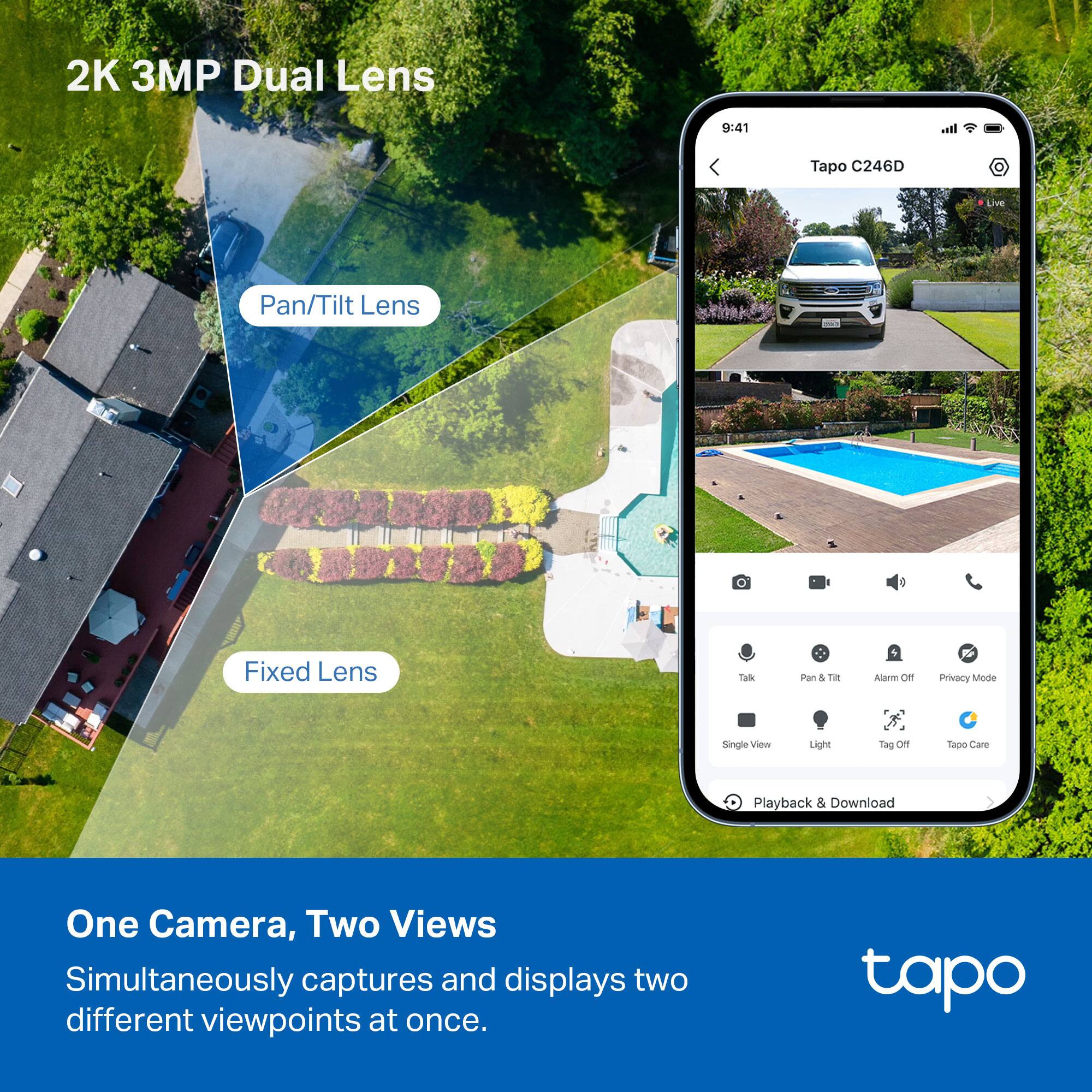 2K 3MP Dual Lens

Pan/Tilt Lens

Fixed Lens

One Camera, Two Views

Simultaneously captures and displays two different viewpoints at once.

Tapo C246D

Live

Talk

Pan & Tilt

Alarm Off

Privacy Mode

Single View

Light

Tag Off

Tapo Care

Playback & Download