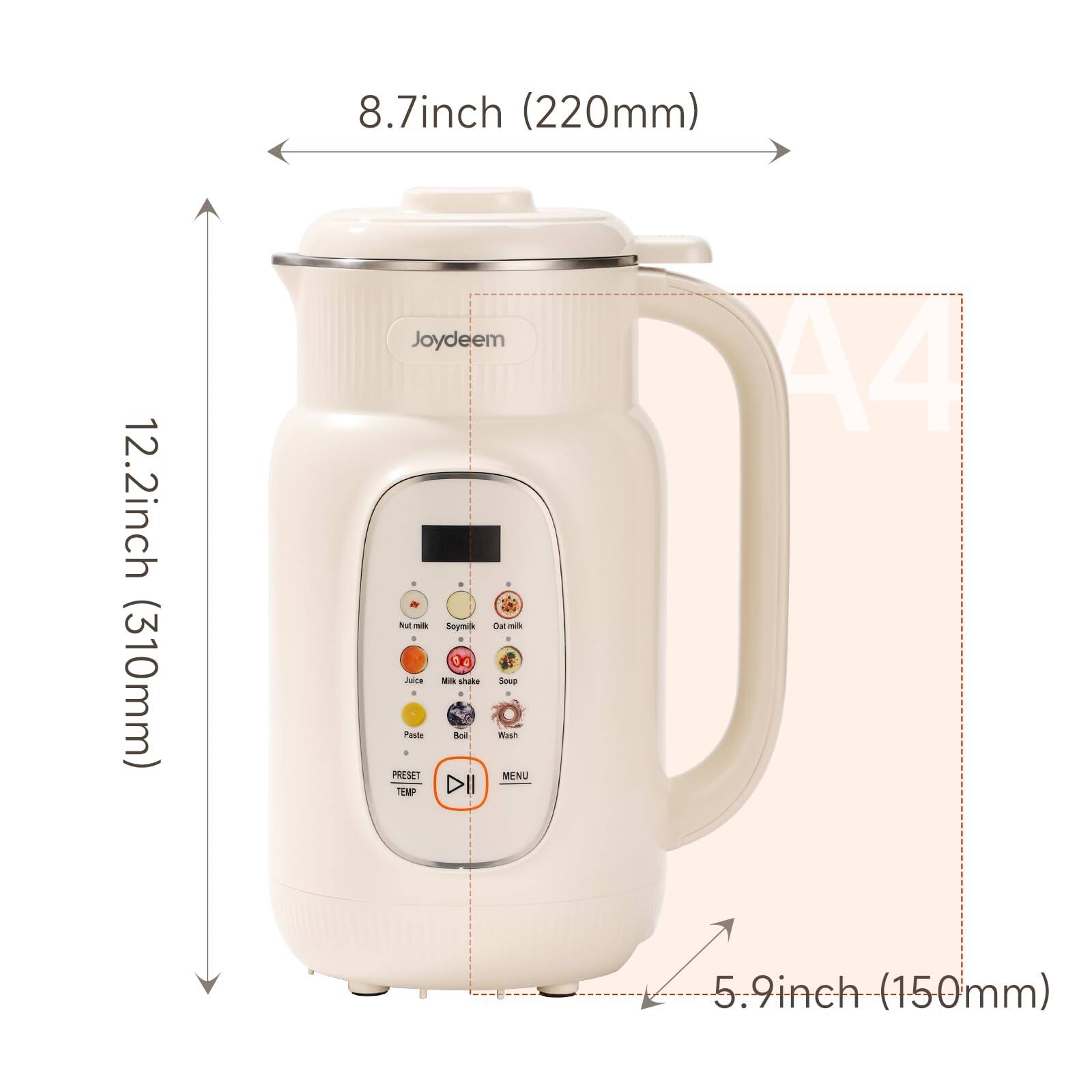 8.7 inch (220mm)  
12.2 inch (310mm)  
Joydeem  
Not milk Soymilk Oat milk Juice Milk shake Soup Paste Boil Wash  
PRESET MENU TEMP  
A4 5.9 inch (150mm)