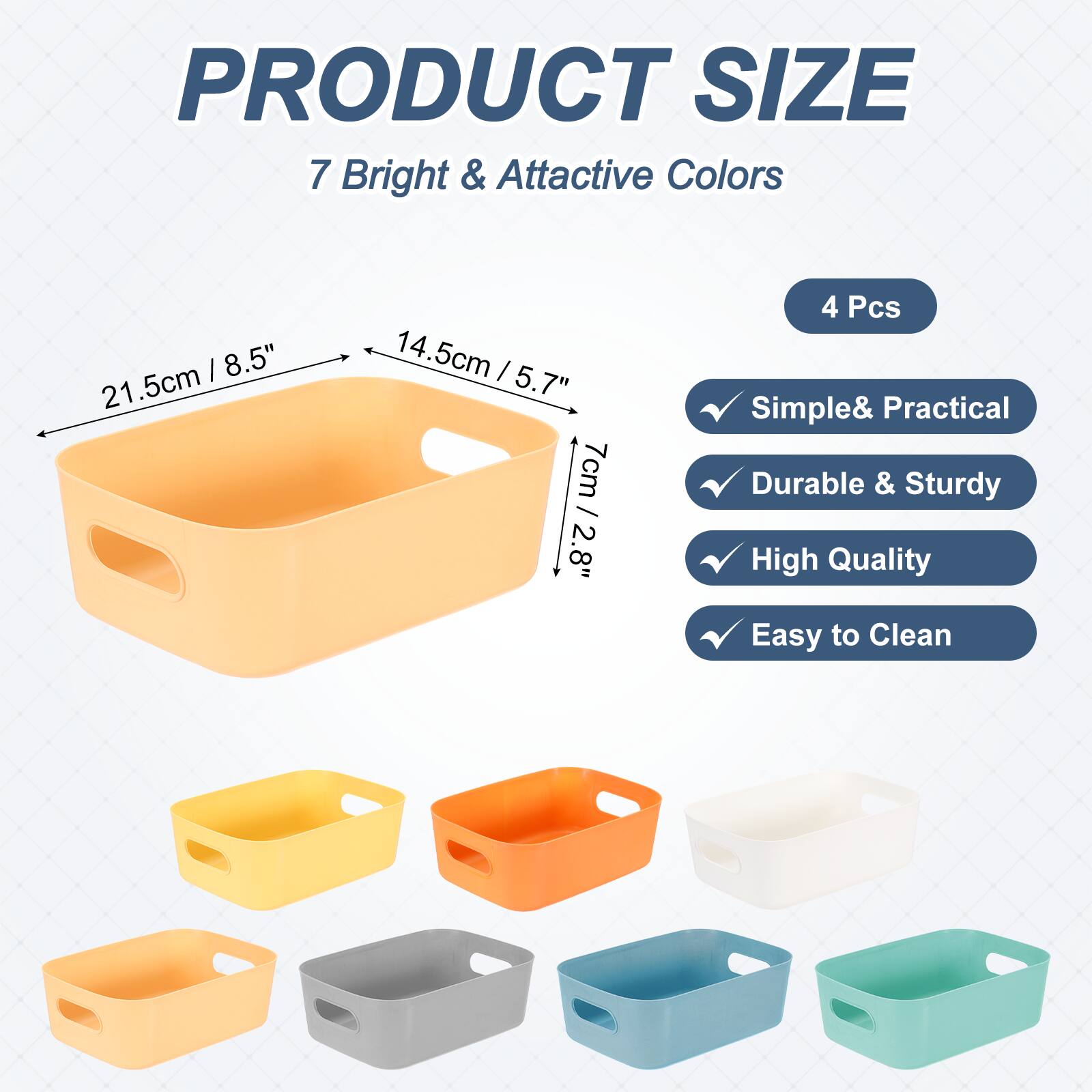 PRODUCT SIZE

7 Bright & Attractive Colors

8.5" 21.5cm 14.5cm / 5.7" 7cm 7cm / 2.8" 2.8"

4 Pcs

Simple & Practical
Durable & Sturdy
High Quality
Easy to Clean