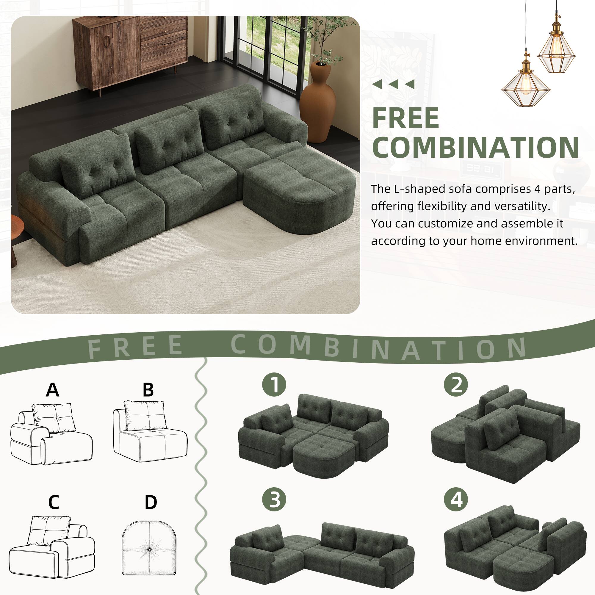 FREE COMBINATION

The L-shaped sofa comprises 4 parts, offering flexibility and versatility. You can customize and assemble it according to your home environment.

FREE COMBINATION

A B C D

1 2 3 4