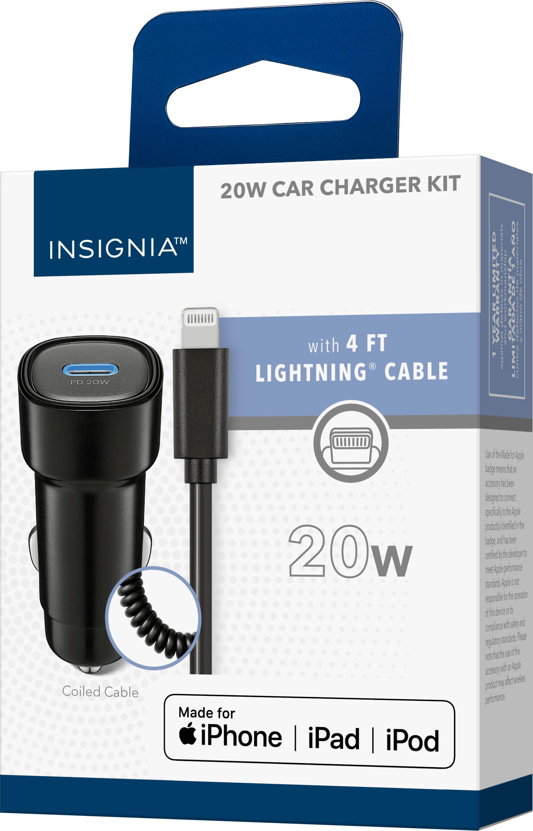 20W Car Charger Kit
INSIGNIA™
with 4 FT Lightning® Cable
20W
Coiled Cable
Made for iPhone | iPad | iPod
Use of the Made for Apple badge means that an accessory has been designed to connect specifically to the Apple product(s) identified in the badge and has been certified by the developer to meet Apple performance standards. Apple is not responsible for the operation of this device or its compliance with safety and regulatory standards. Please note that the use of this accessory with an Apple product may affect wireless performance.