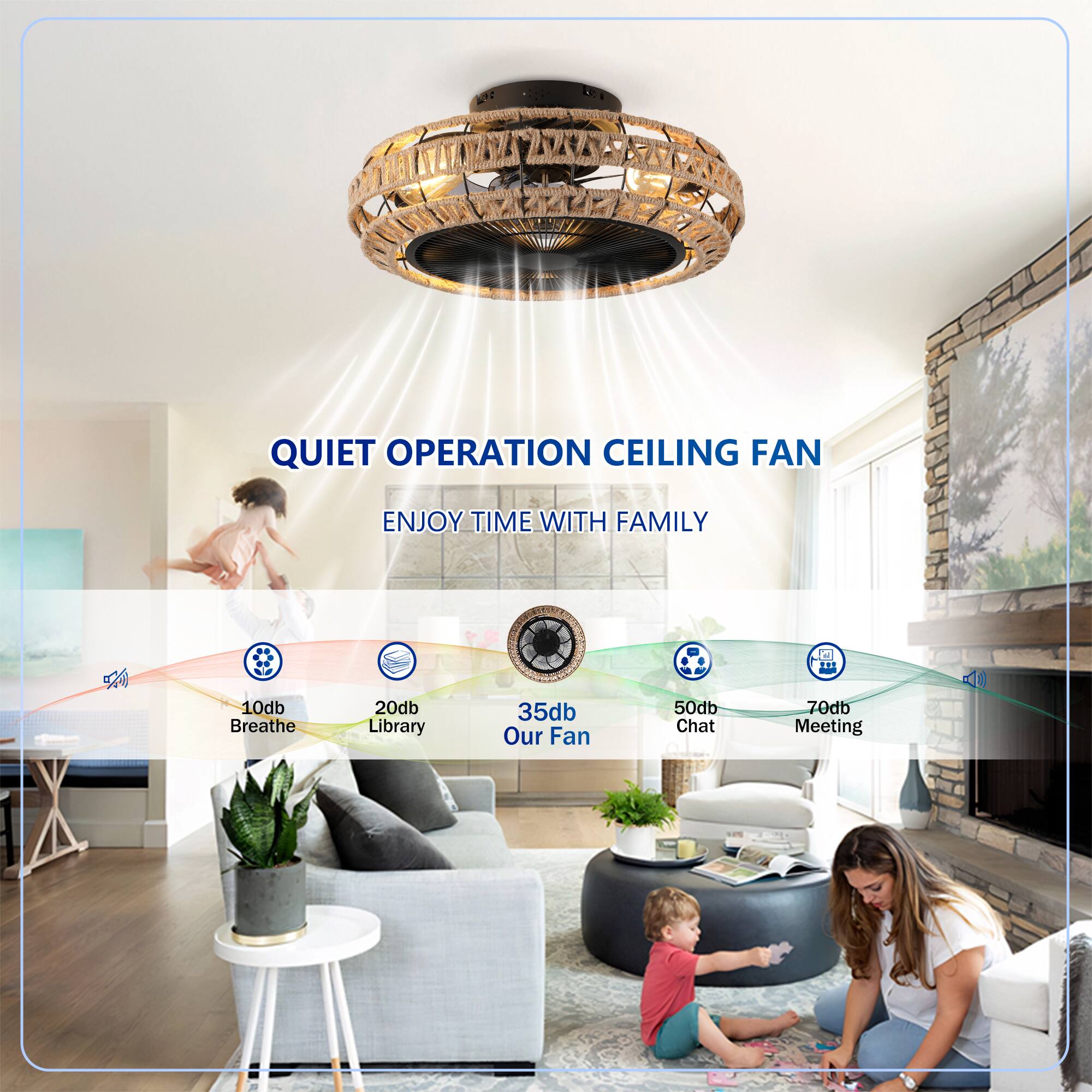 QUIET OPERATION CEILING FAN  
ENJOY TIME WITH FAMILY  

10db Breathe  
20db Library  
35db Our Fan  
50db Chat  
70db Meeting