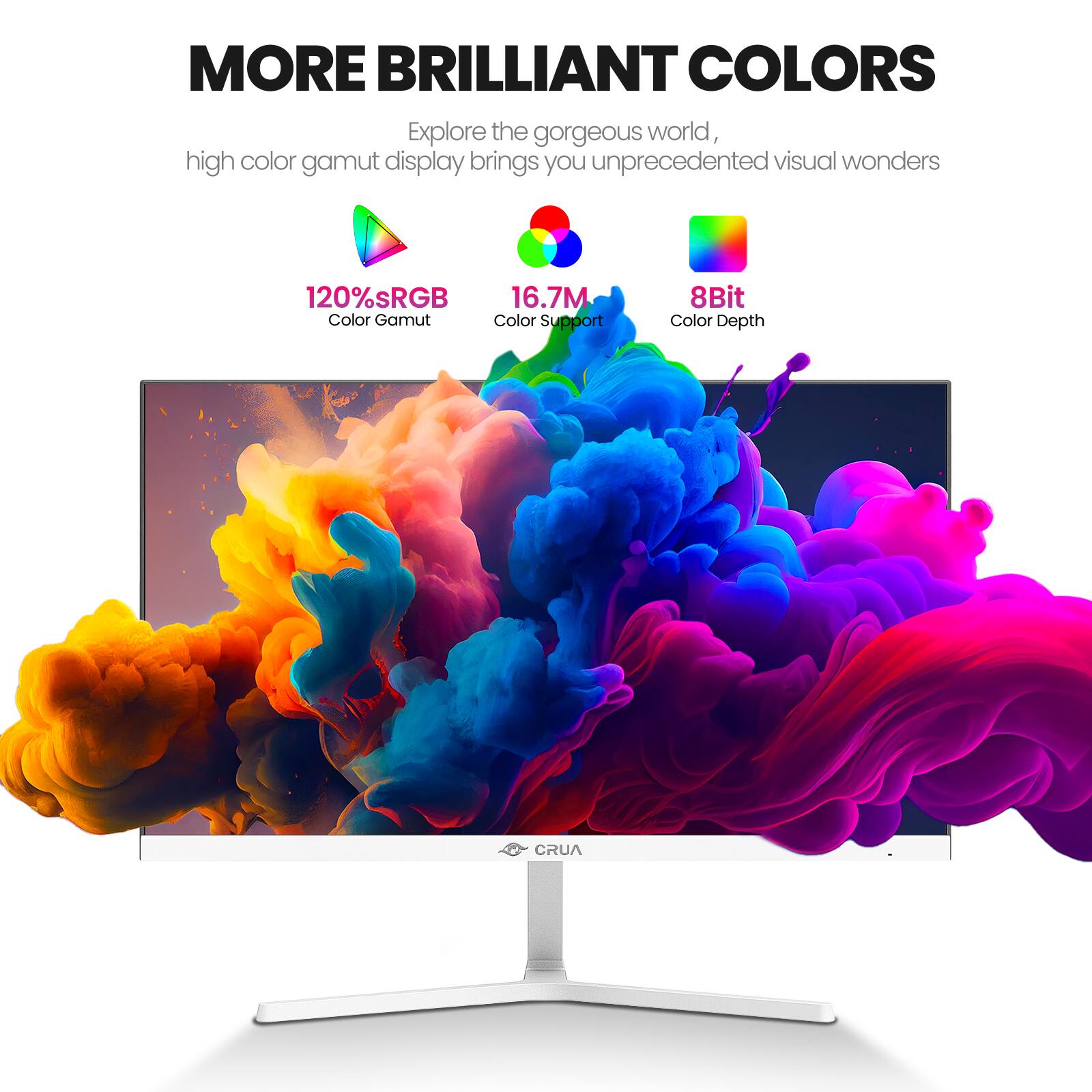 MORE BRILLIANT COLORS  
Explore the gorgeous world, high color gamut display brings you unprecedented visual wonders  
120% sRGB Color Gamut  
16.7M Color Support  
8Bit Color Depth