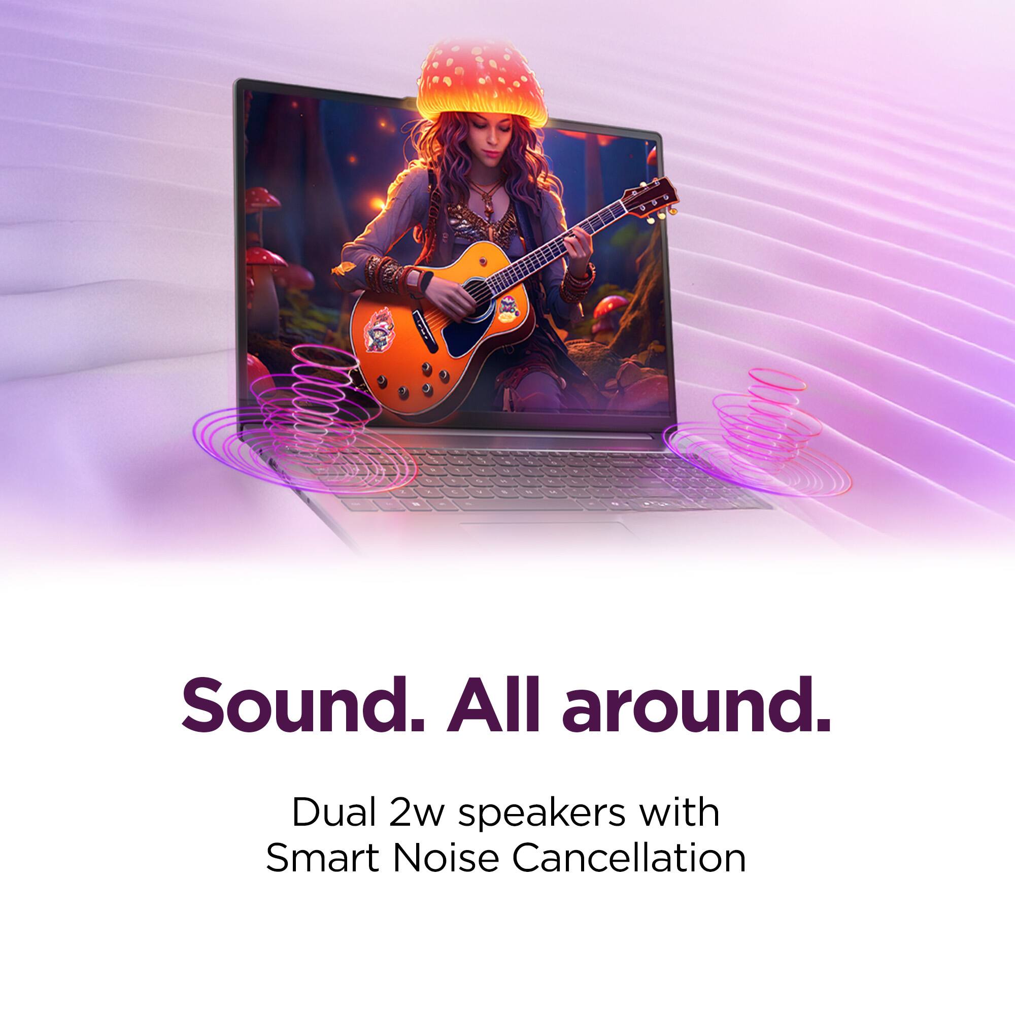 Sound. All around.  
Dual 2w speakers with Smart Noise Cancellation