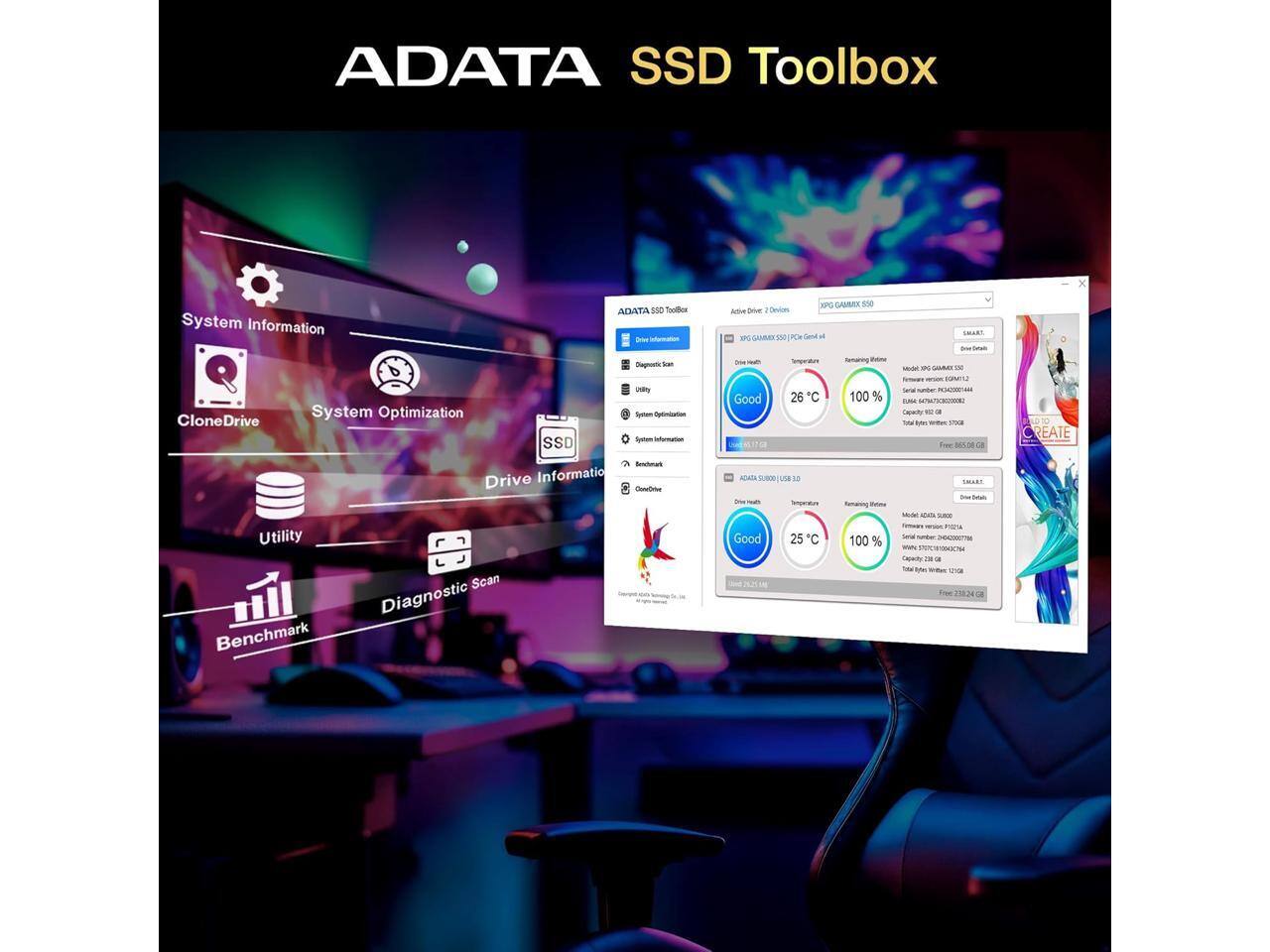 ADATA SSD Toolbox  
System Information  
ADATA - Tools  
KPC GAIM  
Adite  
Devices  
IP  
VN  
PCH  
a  
SR  
Sognots  
dan  
uary  
CloneDrive  
System Optimization  
Sertam  
Aptontarion  
Satem  
in_  
SSD  
Beutuan  
Drive  
Information  
oo  
Utility  
Scan  
Diagnostic  
Benchmark  
-  
SA  
Good  
26  
C  
M  
9  
ADATA  
SUMUSR  
se  
S  
Good  
25  
"C  
nmaring  
-N  
100 %  
Nemaring  
-nn  
100 %  
-E  
V  
COM  
Seiaal  
A  
-M  
n  
Caaity  
T  
a  
T  
wite  
SNR  
Fee  
M5  
oe  
CR  
Stal  
AAs  
no  
-  
-  
w  
Cal  
F  
-  
T  
A  
W  
Fe  
21034  
-  
REATE