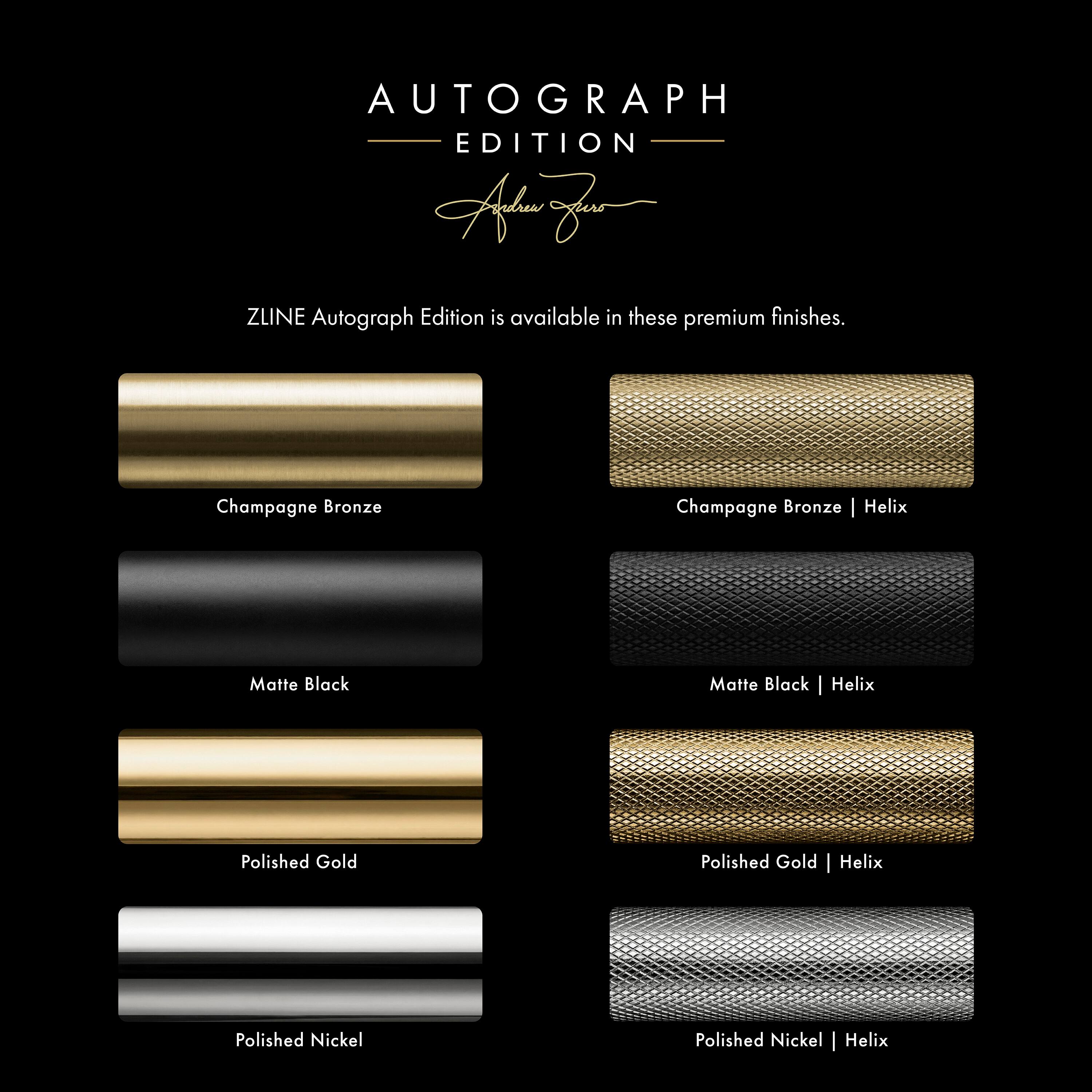 AUTOGRAPH EDITION

ZLINE Autograph Edition is available in these premium finishes.

- Champagne Bronze
- Matte Black
- Polished Gold
- Polished Nickel

- Champagne Bronze | Helix
- Matte Black | Helix
- Polished Gold | Helix
- Polished Nickel | Helix