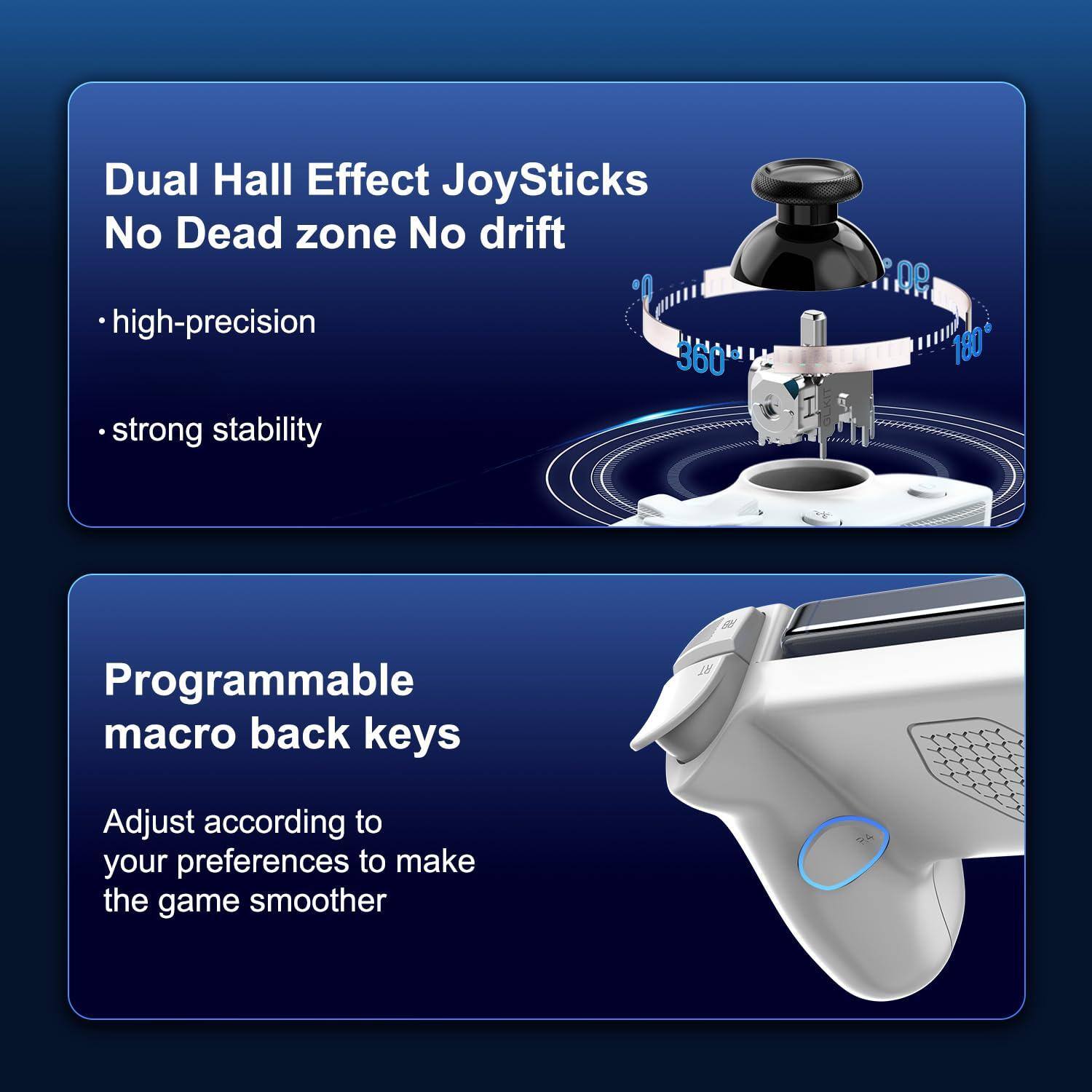 Dual Hall Effect Joysticks  
No Dead zone No drift  
- high-precision  
- strong stability  

Programmable macro back keys  
Adjust according to your preferences to make the game smoother