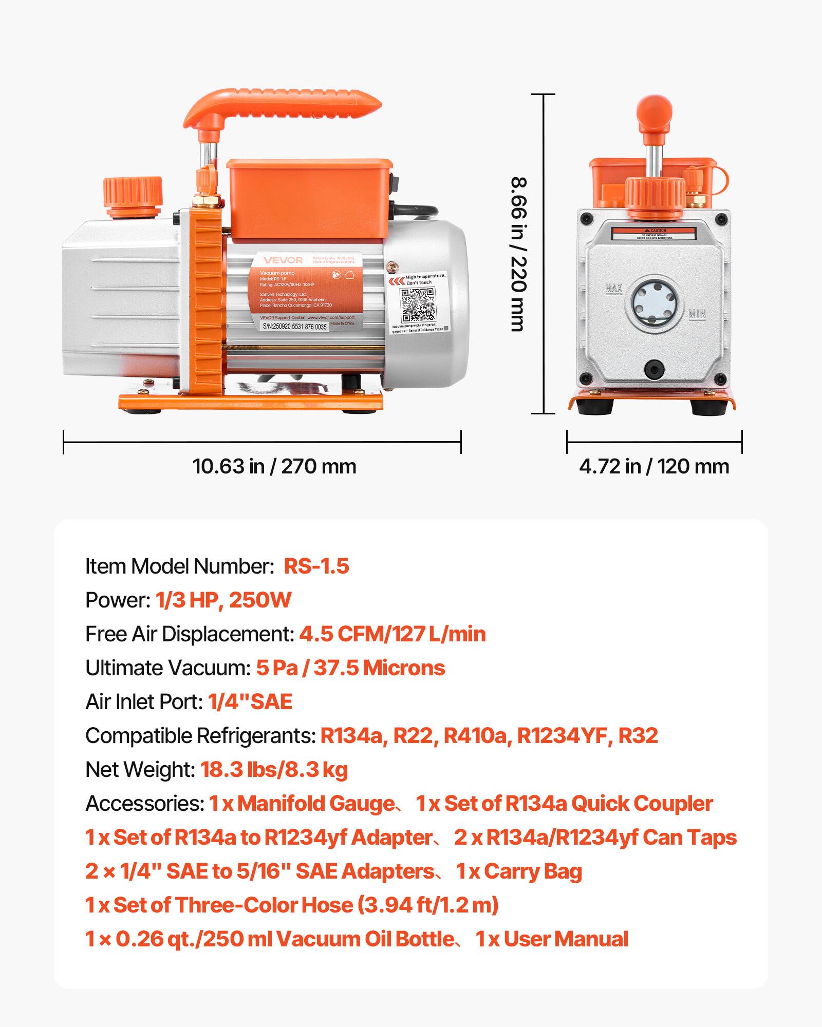 SOCIORE VEVOR erva 2019  
lusing AWER 139 Summents ochnology 30 soirms Guice 296 your Anevin FOR LA  
SIN250920 550m  
Que? THAT  
8.66 in / 220 mm  
MAX  
10.63 in  
270 mm  
4.72  
mm  
Item Model Number: RS-1.5  
Power: 1/3 HP, 250W  
Free Air Displacement: 4.5 CFM/127 L/min  
Ultimate Vacuum: 5 Pa / 37.5 Microns  
Air Inlet Port: 1/4" SAE  
Compatible Refrigerants: R134a, R22, R410a, R1234YF, R32  
Net Weight: 18.3 lbs/8.3 kg  
Accessories: 1x Manifold Gauge, 1x Set of R134a Quick Coupler, 1x Set of R134a to R1234yf