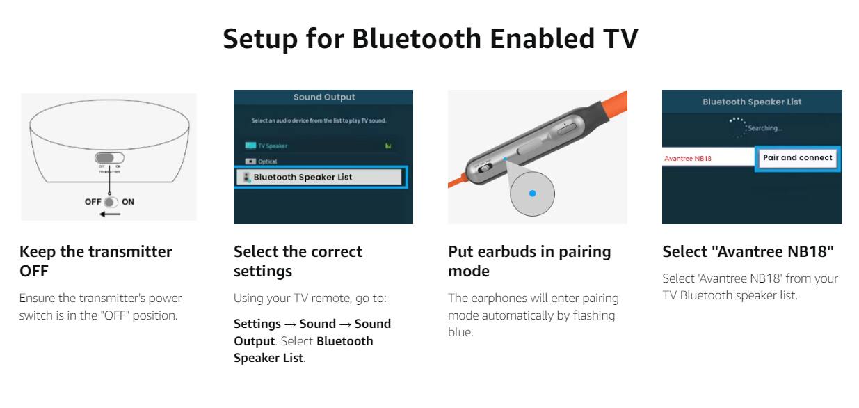 Setup for Bluetooth Enabled TV

1. Keep the transmitter OFF
   - Ensure the transmitter's power switch is in the "OFF" position.

2. Select the correct settings
   - Using your TV remote, go to:
     Settings → Sound → Sound Output
   - Select "Bluetooth Speaker List"

3. Put earbuds in pairing mode
   - The earphones will enter pairing mode automatically by flashing blue.

4. Select "Avantree NB18"
   - Select "Avantree NB18" from your TV Bluetooth speaker list.
