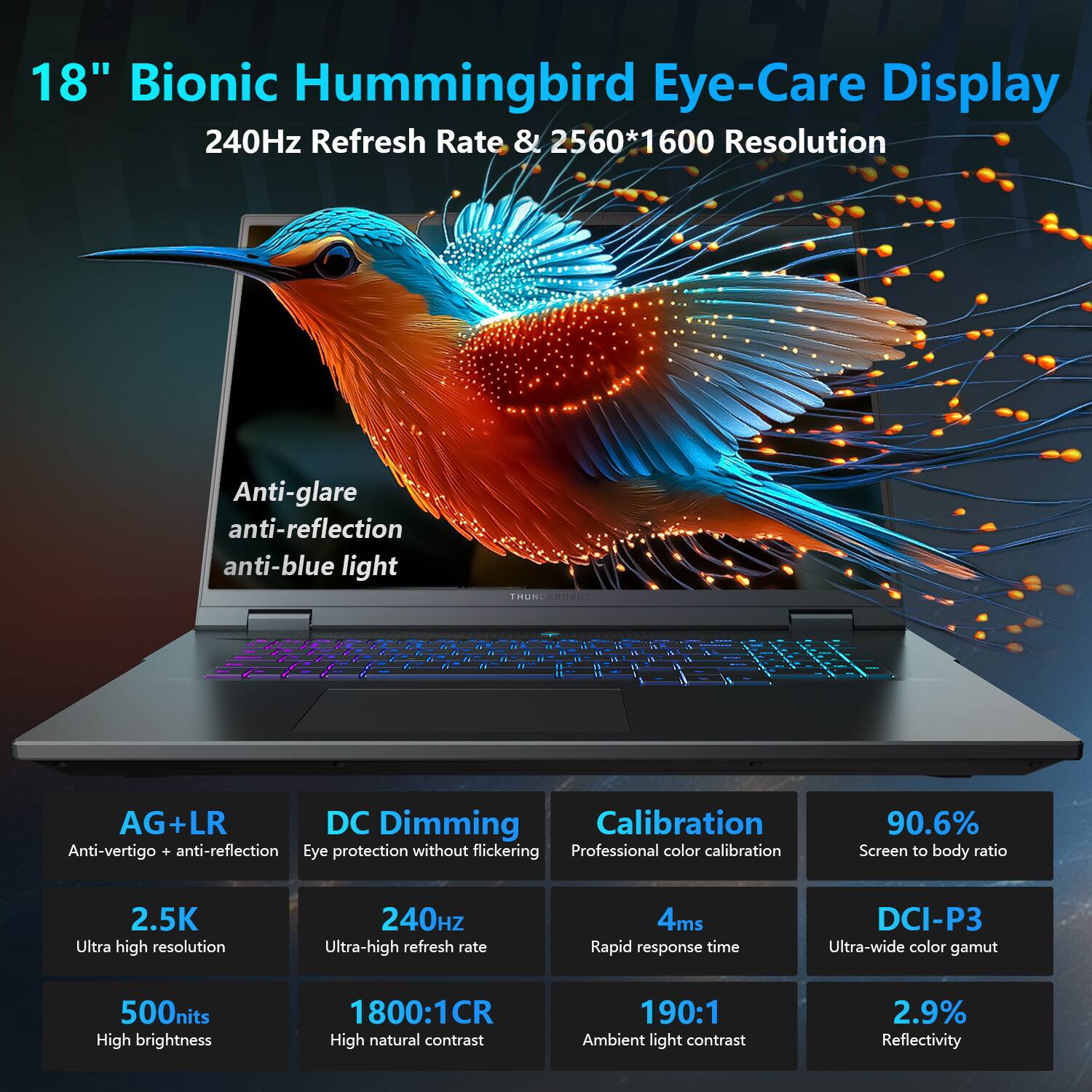 18" Bionic Hummingbird Eye-Care Display  
240Hz Refresh Rate & 2560*1600 Resolution  

Anti-glare  
anti-reflection  
anti-blue light  

AG+LR  
Anti-vertigo + anti-reflection  

DC Dimming  
Eye protection without flickering  

Calibration  
Professional color calibration  

90.6%  
Screen to body ratio  

2.5K  
Ultra high resolution  

240Hz  
Ultra-high refresh rate  

500nits  
High brightness  

1800:1CR  
High natural contrast  

4ms  
Rapid response time  

190:1  
Ambient light contrast  

DCI-P3  
Ultra-wide color gamut  

2.9%  
Reflectivity
