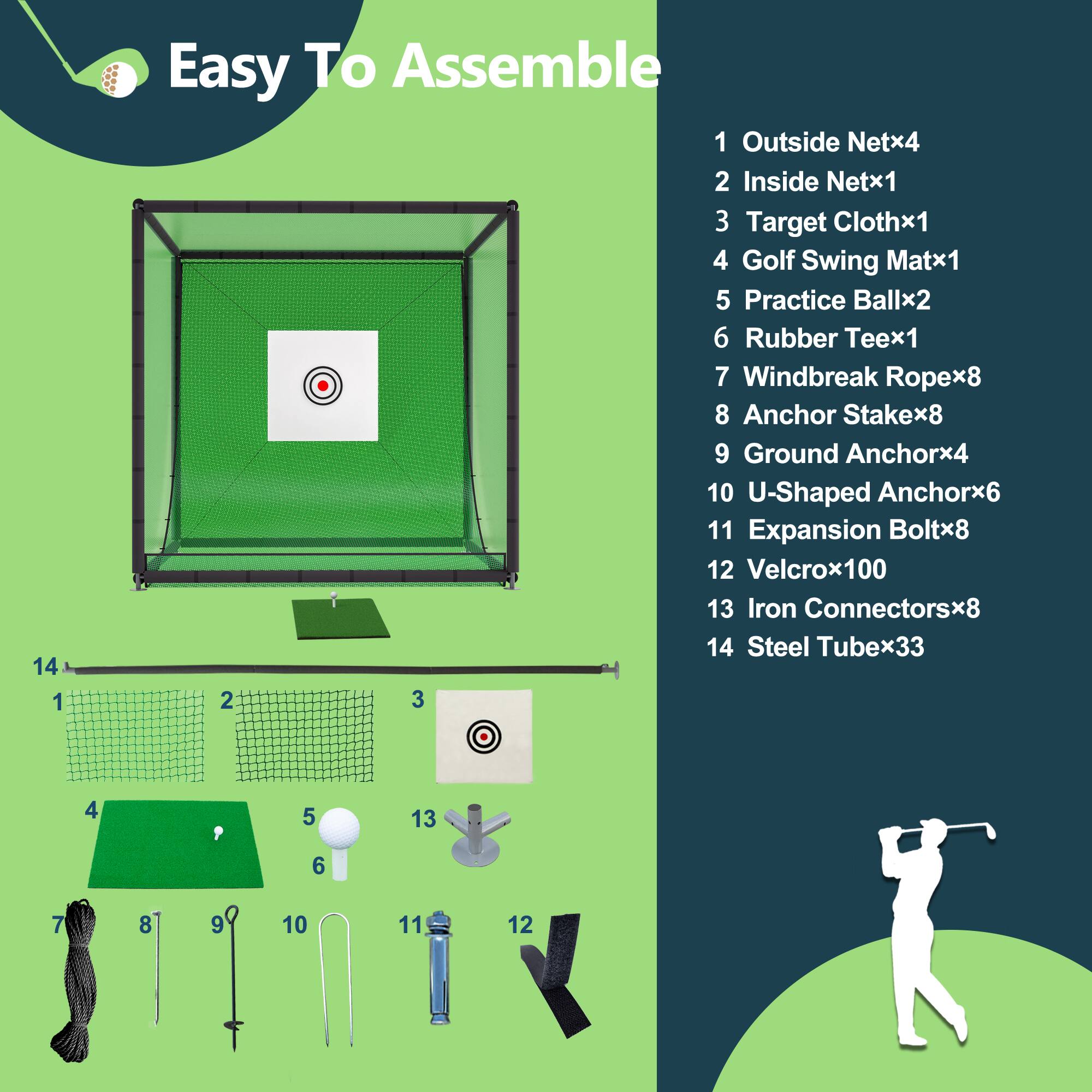 1. Easy To Assemble

1. Outside Net x4
2. Inside Net x1
3. Target Cloth x1
4. Golf Swing Mat x1
5. Practice Ball x2
6. Rubber Tee x1
7. Windbreak Rope x8
8. Anchor Stake x8
9. Ground Anchor x4
10. U-Shaped Anchor x6
11. Expansion Bolt x8
12. Velcro x100
13. Iron Connectors x8
14. Steel Tube x33