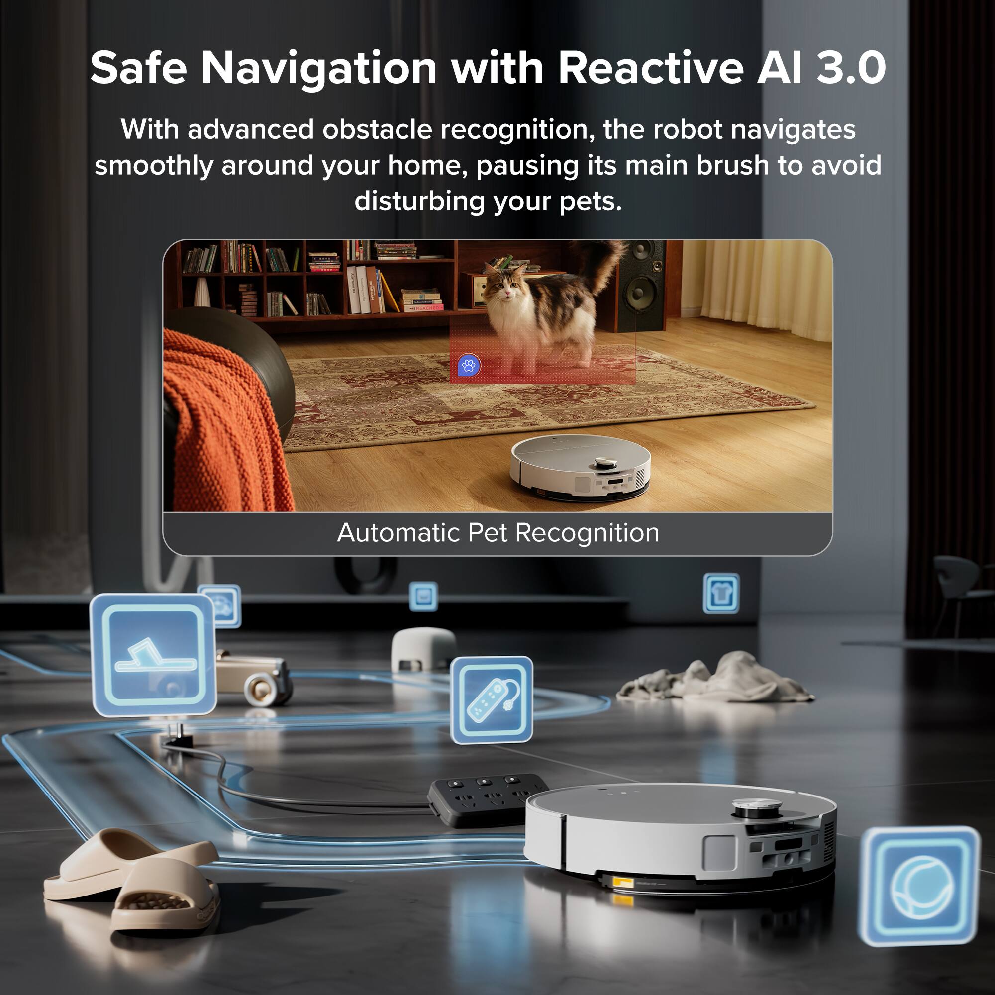 Safe Navigation with Reactive AI 3.0

With advanced obstacle recognition, the robot navigates smoothly around your home, pausing its main brush to avoid disturbing your pets.

Automatic Pet Recognition