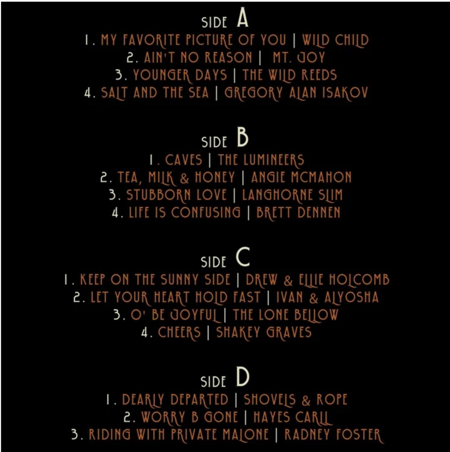**SIDE A**  
1. MY FAVORITE PICTURE OF YOU | WILD CHILD  
2. AIN'T NO REASON | MT. JOY  
3. YOUNGER DAYS | THE WILD REEDS  
4. SALT AND THE SEA | GREGORY ALAN ISAKOV  

**SIDE B**  
1. CAVES | THE LUMINEERS  
2. TEA, MILK & HONEY | ANGIE MCMANON  
3. STUBBORN LOVE | LANGHORNE SLIM  
4. LIFE IS CONFUSING | BRETT DENNEN  

**SIDE C**  
1. KEEP ON THE SUNNY SIDE | DREW & ELLE HOLCOMB  
2. LET YOUR HEART HOLD FAST | IVAN & ALYOSHA  
3. O' BE JOYFUL | THE LONE BELLOW  
4. CHEERS | SHAKEY GRAVES  

**SIDE D**  
1. DEARLY DEPARTED | SHOVELS & ROPE  
2. WORRY B GONE | HAYES CARLIL  
3. RIDING WITH PRIVATE MAJONE | RADNEY FOSTER