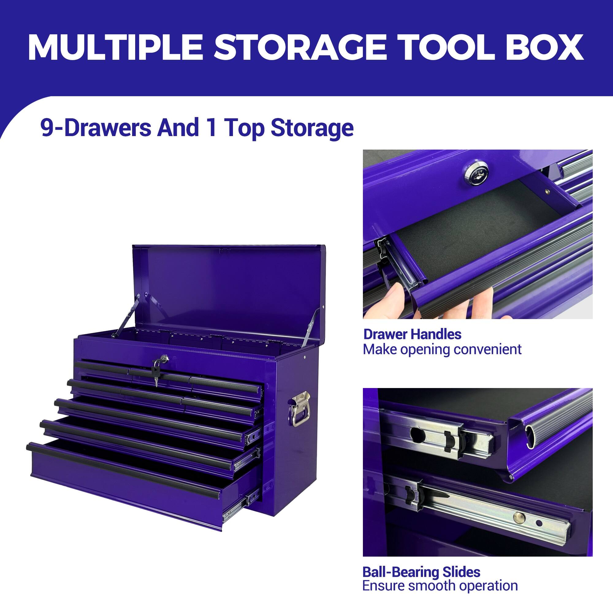 MULTIPLE STORAGE TOOL BOX

9-Drawers And 1 Top Storage

Drawer Handles
Make opening convenient

Ball-Bearing Slides
Ensure smooth operation