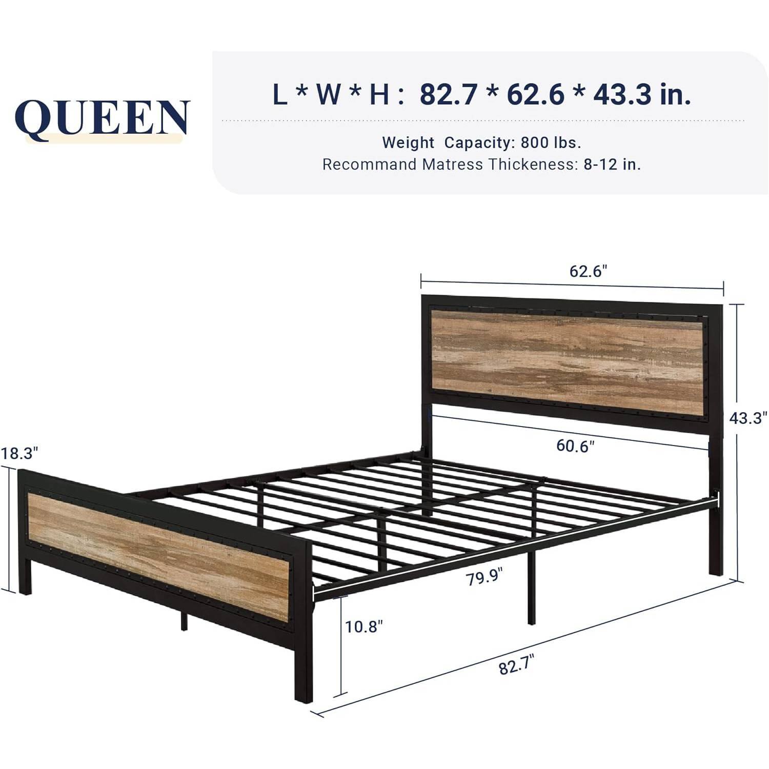 L * W * H: 82.7 * 62.6 * 43.3 in.

800 lbs. Weight Capacity: Recommend Mattress Thickness: 8-12 in.

62.6"
18.3"
60.6"
43.3"
79.9"
10.8"
82.7"
