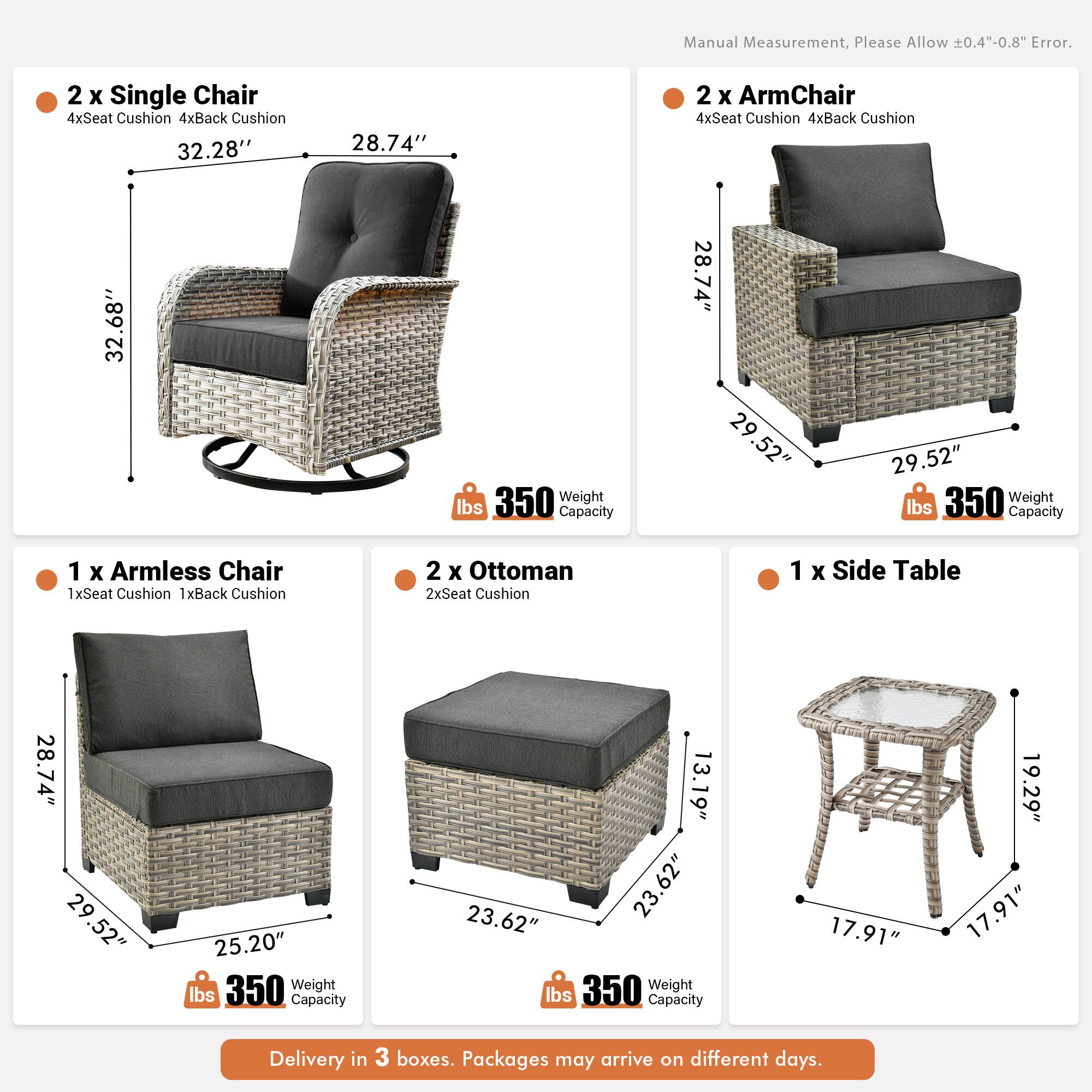 Manual Measurement, Please Allow 0.4"-0.8" Error.

2 x Single Chair  
4xSeat Cushion 4xBack Cushion  
32.28" x 28.74" x 32.68"  
Weight Capacity: 350 lbs

2 x ArmChair  
4xSeat Cushion 4xBack Cushion  
28.74" x 29.52" x 29.52"  
Weight Capacity: 350 lbs

1 x Armless Chair  
1xSeat Cushion 1xBack Cushion  
28.74" x 29.52" x 25.20"  
Weight Capacity: 350 lbs

2 x Ottoman  
2xSeat Cushion  
13.19" x 23.62" x 23.62"  
Weight Capacity: 350 lbs

1 x Side Table  
17.91" x 19.29" x 17.91"  
Weight Capacity: 350 lbs

Delivery in 3 boxes. Packages may arrive on different days.