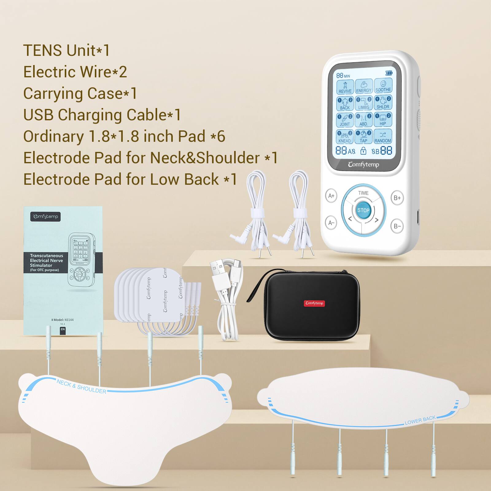TENS Unit*1  
Electric Wire*2  
Carrying Case*1  
USB Charging Cable*1  
Ordinary 1.8*1.8 inch Pad *6  
Electrode Pad for Neck&Shoulder *1  
Electrode Pad for Low Back *1  

88 MIN REVIVE ENERGY SOOTHE 2 BACK LIMBS SHLDR 1 JOINT ABC HP x KNEAD TAP RANDOM 88A8 88 88  
Comfytemp TIME A+ B+  
STOP  
B-  

Transcutaneous Electrical Nerve Stimulator (for OTC purposes)  
Model: K5144  

Comfytemp  
NECK & SHOULDER  
LOWER BACK
