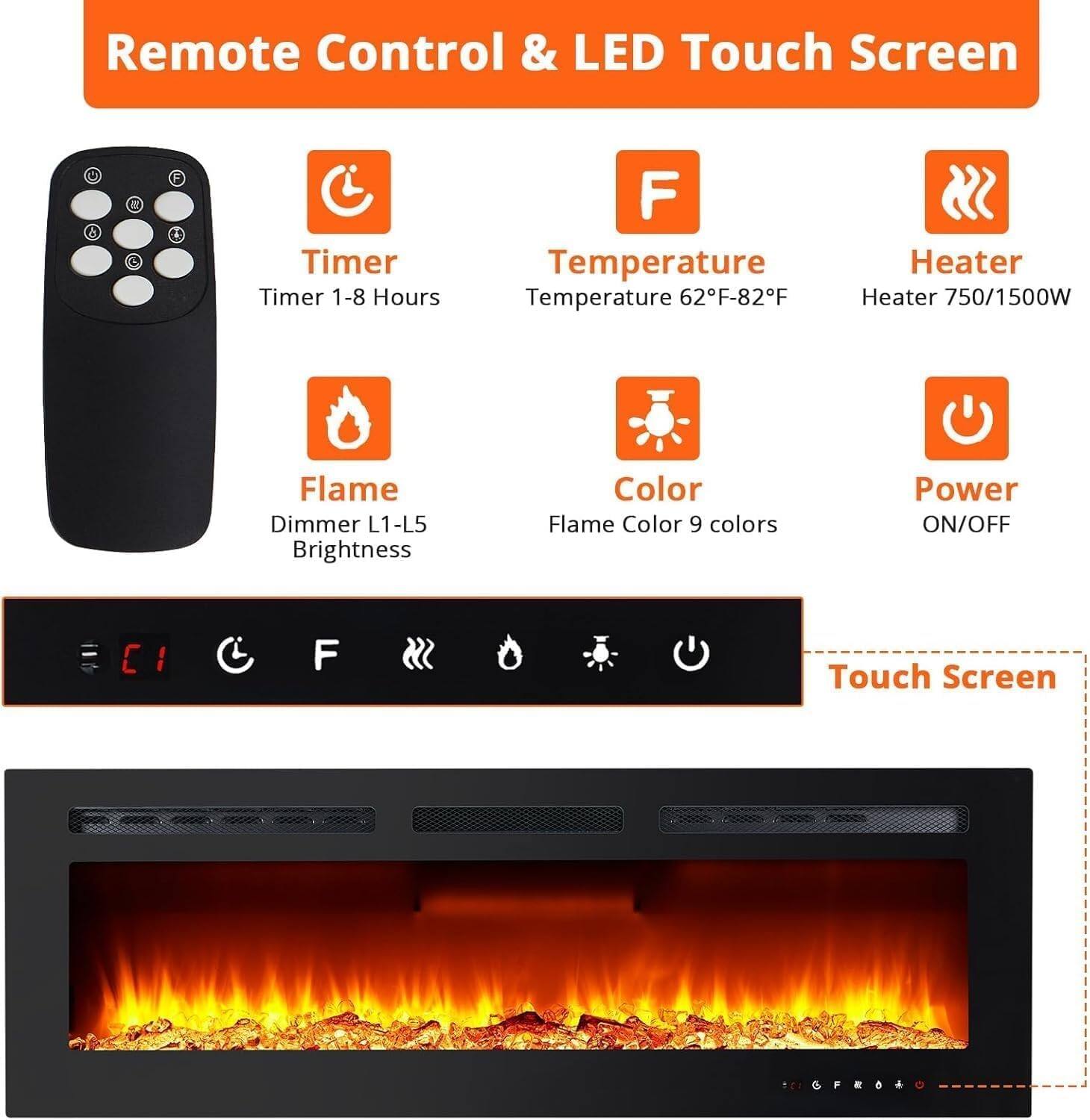 Remote Control & LED Touch Screen

- Timer
  - Timer 1-8 Hours

- Temperature
  - Temperature 62°F-82°F

- Heater
  - Heater 750/1500W

- Flame
  - Dimmer L1-L5
  - Brightness

- Color
  - Flame Color 9 colors

- Power
  - ON/OFF

Touch Screen