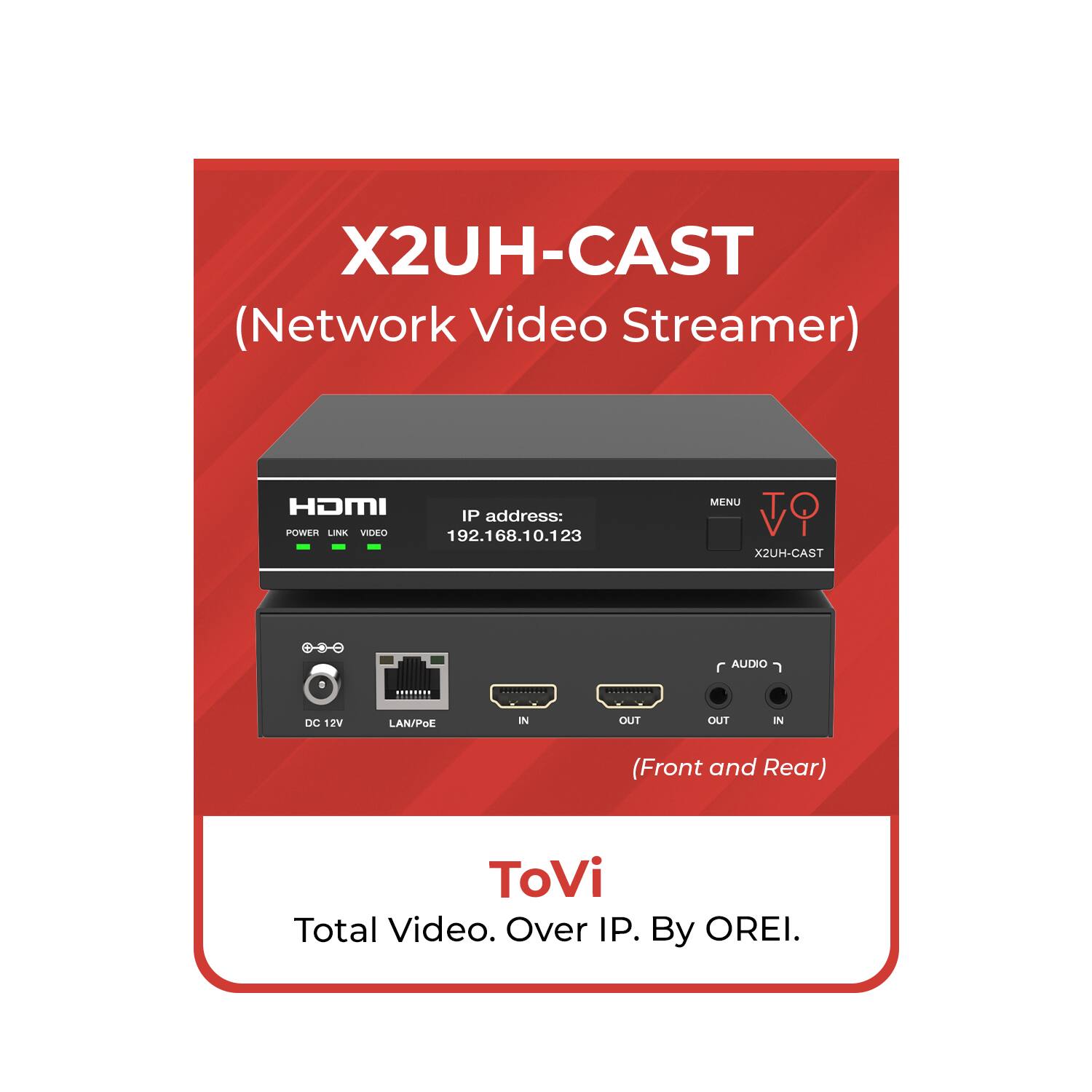 X2UH-CAST (Network Video Streamer)  
HDMI IP address: 192.168.10.123  
POWER LINK VIDEO  
MENU  
AUDIO  
DC 12V  
LAN/POE IN OUT OUT I (Front and Rear)  

ToVi  
Total Video. Over IP. By OREI.
