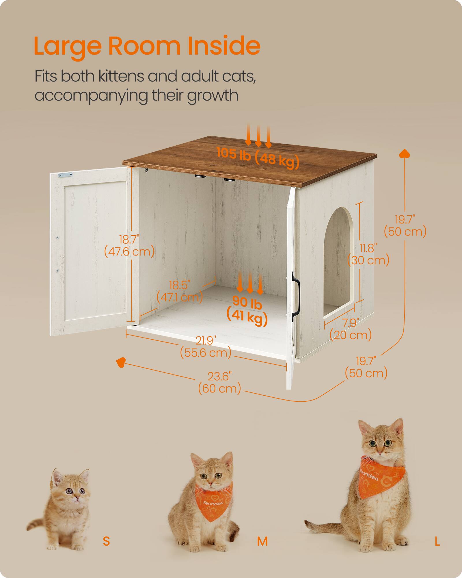 Large Room Inside Fits both kittens and adult cats, accompanying their growth !!!  
105 lb (48 kg)  
18.7" (47.6 cm)  
19.7" (50 cm)  
11.8" (30 cm)  
18.5" (47.1 cm)  
90 lb (41 kg)  
21.9" (55.6 cm)  
23.6" (60 cm)  
7.9" (20 cm)  
19.7" (50 cm)  

S  
M  
L