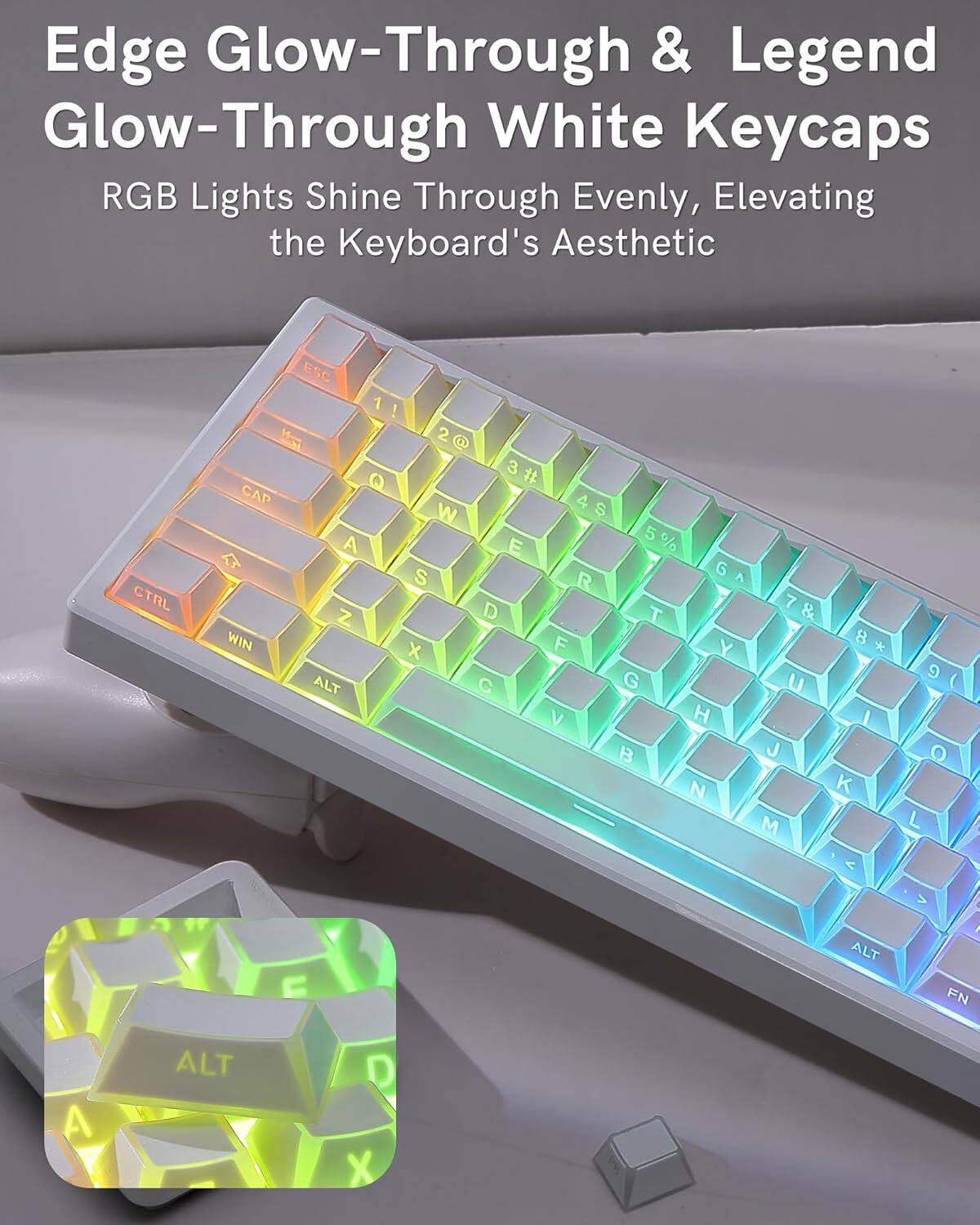 Edge Glow-Through & Legend Glow-Through White Keycaps  
RGB Lights Shine Through Evenly, Elevating the Keyboard's Aesthetic  

CTRL ESC 1 ! M 2 3 # Q CAP 4 W S 5 % A E S G R Z D T WIN X F Y ALT C G V H B N 7 & 8 * U I J K M 9 ( O L < > C ALT FN A ALT D X
